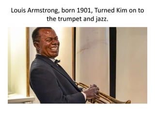 Louis Armstrong, born 1901, Turned Kim on to
the trumpet and jazz.
 