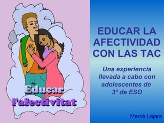 EDUCAR LA AFECTIVIDAD CON LAS TAC Mercè Lajara Una experiencia llevada a cabo con adolescentes de  3º de ESO 
