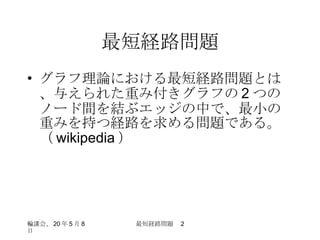 最短経路問題 グラフ理論における最短経路問題とは、与えられた重み付きグラフの 2 つのノード間を結ぶエッジの中で、最小の重みを持つ経路を求める問題である。（ wikipedia ） 