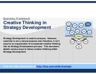 Business Framework
Creative Thinking in
Strategy Development
Strategy Development is creative process. However,
creativity is not a natural process and, therefore, it isn’t
easy for an organization to incorporate creative thinking
into its Strategy Development process. This document
details various ways to foster creative thinking within
Strategy Development.
Problem
Idea A Idea B
Weak
Solution
Idea C
Idea Idea
Idea
Idea Idea
Idea
Breakthrough
Solution
Idea
Idea
Reproductive thinking
Productive thinking
Find our other documents at http://flevy.com/seller/learnppt
 