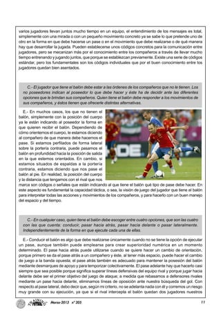 11Marzo-2013 nº 205
varios jugadores llevan juntos mucho tiempo en un equipo, el entendimiento de los mensajes es total,
simplemente con una mirada o con un pequeño movimiento concreto ya se sabe lo que pretende uno de
otro en la forma en que debe hacerse un pase o en el movimiento que debe realizarse o de qué manera
hay que desarrollar la jugada. Pueden establecerse unos códigos concretos para la comunicación entre
jugadores, pero se mecanizan más por el conocimiento entre los compañeros a través de llevar mucho
tiempo entrenando y jugando juntos, que porque se establezcan previamente. Existe una serie de códigos
estándar, pero los fundamentales son los códigos individuales que por el buen conocimiento entre los
jugadores quedan bien asentados.
C.- El jugador que tiene el balón debe estar a las órdenes de los compañeros que no le tienen. Los
no poseedores indican al poseedor lo que debe hacer y éste ha de decidir ante las diferentes
opciones que le brindan sus compañeros. Quien tiene el balón debe responder a los movimientos de
sus compañeros, y éstos tienen que ofrecerle distintas alternativas.
E.- En muchos casos, los que no tienen el
balón, simplemente con la posición del cuerpo
ya le están indicando al poseedor la forma en
que quieren recibir el balón. Dependiendo de
cómo orientemos el cuerpo, le estamos diciendo
al compañero de que manera debe hacernos el
pase. Si estamos perfilados de forma lateral
sobre la portería contraria, puede pasarnos el
balón en profundidad hacia la posición de salida
en la que estemos orientados. En cambio, si
estamos situados de espaldas a la portería
contraria, estamos diciendo que nos pase el
balón al pie. En realidad, la posición del cuerpo
y la distancia que tengamos con el rival que nos
marca son códigos o señales que están indicando al que tiene el balón qué tipo de pase debe hacer. En
este aspecto es fundamental la capacidad táctica, o sea, la visión de juego del jugador que tiene el balón
para interpretar todas las acciones y movimientos de los compañeros, y para hacerlo con un buen manejo
del espacio y del tiempo.
C.- En cualquier caso, quien tiene el balón debe escoger entre cuatro opciones, que son las cuatro
con las que cuenta: conducir, pasar hacia atrás, pasar hacia delante o pasar lateralmente.
Independientemente de la forma en que ejecute cada una de ellas.
E.- Conducir el balón es algo que debe realizarse únicamente cuando no se tiene la opción de ejecutar
un pase, aunque también puede emplearse para crear superioridad numérica en un momento
determinado. El pase hacia atrás puede utilizarse cuando se quiere hacer un cambio de orientación,
porque primero se da el pase atrás a un compañero y éste, al tener más espacio, puede hacer el cambio
de juego a la banda opuesta; el pase atrás también es adecuado para mantener la posesión del balón
mediante desmarques de apoyo y para temporizar colectivamente. El pase adelante hay que hacerlo casi
siempre que sea posible porque significa superar líneas defensivas del equipo rival y porque jugar hacia
delante debe ser el primer objetivo del juego de ataque; a medida que rebasamos a defensores rivales
mediante un pase hacia delante, eliminamos líneas de oposición ante nuestra búsqueda del gol. Con
respecto al pase lateral, debo decir que, según mi criterio, no se adelanta nada con él y corremos un riesgo
muy grande con su ejecución, ya que si el rival intercepta el balón quedan dos jugadores nuestros
 