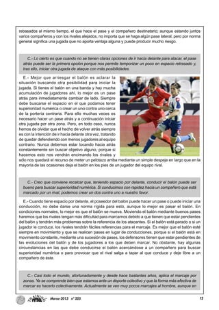 12Marzo-2013 nº 205
rebasados al mismo tiempo, el que hace el pase y el compañero destinatario; aunque estando juntos
varios compañeros y con los rivales alejados, no importa que se haga algún pase lateral, pero por norma
general significa una jugada que no aporta ventaja alguna y puede producir mucho riesgo.
C.- Lo cierto es que cuando no se tienen claras opciones de ir hacia delante para atacar, el pase
atrás puede ser la primera opción porque nos permite temporizar un poco en espacio retrasado y,
tras ello, iniciar otra jugada de ataque con más posibilidades.
E.- Mejor que arriesgar el balón es aclarar la
situación buscando otra posibilidad para iniciar la
jugada. Si tienes el balón en una banda y hay mucha
acumulación de jugadores ahí, lo mejor es un pase
atrás para inmediatamente cambiar de lado. Siempre
debe buscarse el espacio en el que podamos tener
superioridad numérica o crear un uno contra uno cerca
de la portería contraria. Para ello muchas veces es
necesario hacer un pase atrás y a continuación iniciar
otra jugada por otra zona. Pero, en todo caso, nunca
hemos de olvidar que el hecho de volver atrás siempre
es con la intención de ir hacia delante otra vez, tratando
de quedar defendiendo con menos jugadores al equipo
contrario. Nunca debemos estar tocando hacia atrás
constantemente sin buscar objetivo alguno, porque si
hacemos esto nos vendrán encimando los rivales y
sólo nos quedará el recurso de meter un pelotazo arriba mediante un simple despeje en largo que en la
mayoría de las ocasiones deja el balón en los pies de un jugador del equipo rival.
C.- Creo que conviene recalcar que, teniendo espacio por delante, conducir el balón puede ser
bueno para buscar superioridad numérica. Si conducimos con rapidez hacia un compañero que está
marcado por un rival, podemos crear un dos contra uno a nuestro favor.
E.- Cuando tiene espacio por delante, el poseedor del balón puede hacer un pase o puede iniciar una
conducción, no debe darse una norma rígida para esto, aunque lo mejor es pasar el balón. En
condiciones normales, lo mejor es que el balón se mueva. Moviendo el balón mediante buenos pases
haremos que los rivales tengan más dificultad para marcarnos debido a que tienen que estar pendientes
del balón y tendrán más problemas sobre la referencia de los atacantes. Si el balón está parado o si un
jugador le conduce, los rivales tendrán fáciles referencias para el marcaje. Es mejor que el balón esté
siempre en movimiento y que se realicen pases en lugar de conducciones, porque si el balón está en
movimiento constante, mediante una sucesión de pases, los defensores tienen que estar pendientes de
las evoluciones del balón y de los jugadores a los que deben marcar. No obstante, hay algunas
circunstancias en las que debe conducirse el balón acercándose a un compañero para buscar
superioridad numérica o para provocar que el rival salga a tapar al que conduce y deje libre a un
compañero de éste.
C.- Casi todo el mundo, afortunadamente y desde hace bastantes años, aplica el marcaje por
zonas. Ya se comprende bien que estamos ante un deporte colectivo y que la forma más efectiva de
marcar es hacerlo colectivamente. Actualmente se ven muy pocos marcajes al hombre, aunque en
 