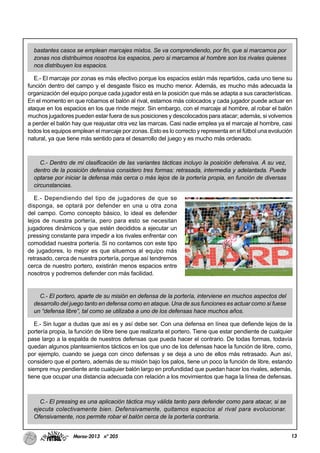 13Marzo-2013 nº 205
bastantes casos se emplean marcajes mixtos. Se va comprendiendo, por fin, que si marcamos por
zonas nos distribuimos nosotros los espacios, pero si marcamos al hombre son los rivales quienes
nos distribuyen los espacios.
E.- El marcaje por zonas es más efectivo porque los espacios están más repartidos, cada uno tiene su
función dentro del campo y el desgaste físico es mucho menor. Además, es mucho más adecuada la
organización del equipo porque cada jugador está en la posición que más se adapta a sus características.
En el momento en que robamos el balón al rival, estamos más colocados y cada jugador puede actuar en
ataque en los espacios en los que rinde mejor. Sin embargo, con el marcaje al hombre, al robar el balón
muchos jugadores pueden estar fuera de sus posiciones y descolocados para atacar; además, si volvemos
a perder el balón hay que reajustar otra vez las marcas. Casi nadie emplea ya el marcaje al hombre, casi
todos los equipos emplean el marcaje por zonas. Esto es lo correcto y representa en el fútbol una evolución
natural, ya que tiene más sentido para el desarrollo del juego y es mucho más ordenado.
C.- Dentro de mi clasificación de las variantes tácticas incluyo la posición defensiva. A su vez,
dentro de la posición defensiva considero tres formas: retrasada, intermedia y adelantada. Puede
optarse por iniciar la defensa más cerca o más lejos de la portería propia, en función de diversas
circunstancias.
E.- Dependiendo del tipo de jugadores de que se
disponga, se optará por defender en una u otra zona
del campo. Como concepto básico, lo ideal es defender
lejos de nuestra portería, pero para esto se necesitan
jugadores dinámicos y que estén decididos a ejecutar un
pressing constante para impedir a los rivales enfrentar con
comodidad nuestra portería. Si no contamos con este tipo
de jugadores, lo mejor es que situemos al equipo más
retrasado, cerca de nuestra portería, porque así tendremos
cerca de nuestro portero, existirán menos espacios entre
nosotros y podremos defender con más facilidad.
C.- El portero, aparte de su misión en defensa de la portería, interviene en muchos aspectos del
desarrollo del juego tanto en defensa como en ataque. Una de sus funciones es actuar como si fuese
un “defensa libre”, tal como se utilizaba a uno de los defensas hace muchos años.
E.- Sin lugar a dudas que así es y así debe ser. Con una defensa en línea que defiende lejos de la
portería propia, la función de libre tiene que realizarla el portero. Tiene que estar pendiente de cualquier
pase largo a la espalda de nuestros defensas que pueda hacer el contrario. De todas formas, todavía
quedan algunos planteamientos tácticos en los que uno de los defensas hace la función de libre, como,
por ejemplo, cuando se juega con cinco defensas y se deja a uno de ellos más retrasado. Aun así,
considero que el portero, además de su misión bajo los palos, tiene un poco la función de libre, estando
siempre muy pendiente ante cualquier balón largo en profundidad que puedan hacer los rivales, además,
tiene que ocupar una distancia adecuada con relación a los movimientos que haga la línea de defensas.
C.- El pressing es una aplicación táctica muy válida tanto para defender como para atacar, si se
ejecuta colectivamente bien. Defensivamente, quitamos espacios al rival para evolucionar.
Ofensivamente, nos permite robar el balón cerca de la portería contraria.
 