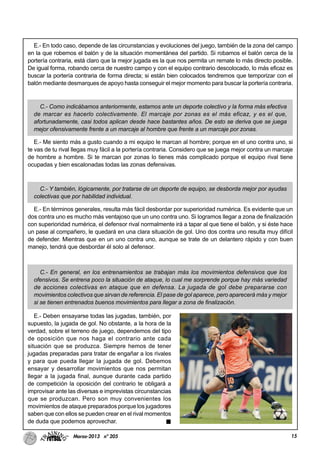 15Marzo-2013 nº 205
E.- En todo caso, depende de las circunstancias y evoluciones del juego, también de la zona del campo
en la que robemos el balón y de la situación momentánea del partido. Si robamos el balón cerca de la
portería contraria, está claro que la mejor jugada es la que nos permita un remate lo más directo posible.
De igual forma, robando cerca de nuestro campo y con el equipo contrario descolocado, lo más eficaz es
buscar la portería contraria de forma directa; si están bien colocados tendremos que temporizar con el
balón mediante desmarques de apoyo hasta conseguir el mejor momento para buscar la portería contraria.
C.- Como indicábamos anteriormente, estamos ante un deporte colectivo y la forma más efectiva
de marcar es hacerlo colectivamente. El marcaje por zonas es el más eficaz, y es el que,
afortunadamente, casi todos aplican desde hace bastantes años. De esto se deriva que se juega
mejor ofensivamente frente a un marcaje al hombre que frente a un marcaje por zonas.
E.- Me siento más a gusto cuando a mi equipo le marcan al hombre; porque en el uno contra uno, si
te vas de tu rival llegas muy fácil a la portería contraria. Considero que se juega mejor contra un marcaje
de hombre a hombre. Si te marcan por zonas lo tienes más complicado porque el equipo rival tiene
ocupadas y bien escalonadas todas las zonas defensivas.
C.- Y también, lógicamente, por tratarse de un deporte de equipo, se desborda mejor por ayudas
colectivas que por habilidad individual.
E.- En términos generales, resulta más fácil desbordar por superioridad numérica. Es evidente que un
dos contra uno es mucho más ventajoso que un uno contra uno. Si logramos llegar a zona de finalización
con superioridad numérica, el defensor rival normalmente irá a tapar al que tiene el balón, y si éste hace
un pase al compañero, le quedará en una clara situación de gol. Uno dos contra uno resulta muy difícil
de defender. Mientras que en un uno contra uno, aunque se trate de un delantero rápido y con buen
manejo, tendrá que desbordar él solo al defensor.
C.- En general, en los entrenamientos se trabajan más los movimientos defensivos que los
ofensivos. Se entrena poco la situación de ataque, lo cual me sorprende porque hay más variedad
de acciones colectivas en ataque que en defensa. La jugada de gol debe prepararse con
movimientos colectivos que sirvan de referencia. El pase de gol aparece, pero aparecerá más y mejor
si se tienen entrenados buenos movimientos para llegar a zona de finalización.
E.- Deben ensayarse todas las jugadas, también, por
supuesto, la jugada de gol. No obstante, a la hora de la
verdad, sobre el terreno de juego, dependemos del tipo
de oposición que nos haga el contrario ante cada
situación que se produzca. Siempre hemos de tener
jugadas preparadas para tratar de engañar a los rivales
y para que pueda llegar la jugada de gol. Debemos
ensayar y desarrollar movimientos que nos permitan
llegar a la jugada final, aunque durante cada partido
de competición la oposición del contrario te obligará a
improvisar ante las diversas e imprevistas circunstancias
que se produzcan. Pero son muy convenientes los
movimientos de ataque preparados porque los jugadores
saben que con ellos se pueden crear en el rival momentos
de duda que podemos aprovechar.
 