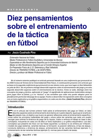 Introducción
E
n el mi artículo del número anterior traté sobre el entrenamiento del juego en fútbol, en éste
describo aspectos sobre el entrenamiento de la táctica en nuestro deporte. Igual que en el artículo
del pasado mes, el objetivo que busco es generar reflexiones sobre el entrenamiento específico,
antes sobre los principios inalterables del juego y ahora sobre las variantes que cada uno puede
escoger para orientar la dinámica de juego de su equipo. Vuelvo a enfocar el trabajo en base a diez
conceptos, incluyendo en cada uno de ellos un texto explicativo y un gráfico esquemático. Los diez
conceptos que presento les titulo con las frases siguientes: La táctica no se entrena por imitación,
modelo de juego (sistema), variantes tácticas, la formación, la posición defensiva, el tipo de ataque,
conducta defensiva y dinámica de ataque, entrenamiento de las variantes tácticas (ejemplo 1),
entrenamiento de las variantes tácticas (ejemplo 2), normas para el diseño de tareas.
16Marzo-2013 nº 205
Por Jesús Cuadrado Pino
Diez pensamientos
sobre el entrenamiento
de la táctica
en fútbol
M E T O D O L O G Í A
Entrenador Nacional de Fútbol.
Máster Profesional en Fútbol (Cesfútbol y Universidad de Murcia).
Especialista en Alto Rendimiento Deportivo por la Universidad Autónoma de Madrid.
Máster en Alto Rendimiento Deportivo por el Comité Olímpico Español.
Ex-Preparador Físico de U. D. Salamanca y Real Valladolid.
Director de TRAINING FÚTBOL y de CESFÚTBOL.
Director y profesor del Máster Profesional en Fútbol.
En el número anterior publiqué un artículo personal basado en una conferencia que pronuncié en
los XXX Cursos de Verano de la Universidad del País Vasco. A continuación presento otro artículo que
se basa en la segunda conferencia que pronuncié en ese mismo curso, que tuvo lugar en San Sebastián
en julio de 2011. En mi primera entrega desarrollé aspectos cobre el entrenamiento del juego y en esta
segunda desarrollo aspectos sobre el entrenamiento de la táctica. Como se sabe, distingo entre los
conceptos de juego y táctica, aplicando al “juego” el significado de aplicaciones inalterables siempre
para jugar bien al fútbol, y a la “táctica” a las variables que cada uno puede adoptar para la
planificación particular del juego de su equipo. Vuelvo a desarrollar mi exposición sobre diez conceptos
con un texto explicativo y un gráfico esquemático en cada uno de ellos. (Jesús Cuadrado Pino, director
de TRAINING FÚTBOL)
 