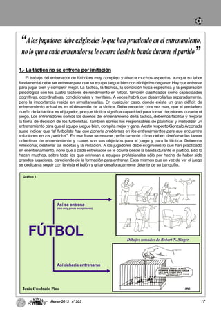 1.- La táctica no se entrena por imitación
El trabajo del entrenador de fútbol es muy complejo y abarca muchos aspectos, aunque su labor
fundamental debe ser entrenar para que su equipo juegue bien con el objetivo de ganar. Hay que entrenar
para jugar bien y competir mejor. La táctica, la técnica, la condición física específica y la preparación
psicológica son los cuatro factores de rendimiento en fútbol. También clasificados como capacidades
cognitivas, coordinativas, condicionales y mentales. A veces habrá que desarrollarlas separadamente,
pero la importancia reside en simultanearlas. En cualquier caso, donde existe un gran déficit de
entrenamiento actual es en el desarrollo de la táctica. Debo recordar, otra vez más, que el verdadero
dueño de la táctica es el jugador, porque táctica significa capacidad para tomar decisiones durante el
juego. Los entrenadores somos los dueños del entrenamiento de la táctica, debemos facilitar y mejorar
la toma de decisión de los futbolistas. También somos los responsables de planificar y metodizar un
entrenamiento para que el equipo juegue bien, compita mejor y gane. A este respecto Gonzalo Arconada
suele indicar que “al futbolista hay que ponerle problemas en los entrenamientos para que encuentre
soluciones en los partidos”. En esa frase se resume perfectamente cómo deben diseñarse las tareas
colectivas de entrenamiento y cuales son sus objetivos para el juego y para la táctica. Debemos
reflexionar, desterrar las recetas y la imitación. A los jugadores debe exigírseles lo que han practicado
en el entrenamiento, no lo que a cada entrenador se le ocurra desde la banda durante el partido. Eso lo
hacen muchos, sobre todo los que entrenan a equipos profesionales sólo por hecho de haber sido
grandes jugadores, careciendo de la formación para entrenar. Esos mismos que en vez de ver el juego
se dedican a seguir con la vista el balón y gritar desaforadamente delante de su banquillo.
17Marzo-2013 nº 205
“Alos jugadores debe exigírseles lo que han practicado en el entrenamiento,
no lo que a cada entrenador se le ocurra desde la banda durante el partido”
 