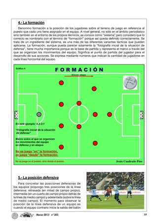 4.- La formación
Denomino formación a la posición de los jugadores sobre el terreno de juego en referencia al
puesto que cada uno tiene asignado en el equipo. A nivel general, no sólo en el ámbito periodístico
sino también en el entorno de los propios técnicos, se conoce como “sistema” pero considero que lo
correcto es nombrarlo con el término de “formación” porque así queda definido correctamente. Se
trata de un ingrediente del sistema, es una más de las diferentes variantes tácticas que pueden
aplicarse. La formación, aunque pueda parecer solamente la “fotografía inicial de la situación de
defensa”, tiene mucha importancia porque es la base de partida y representa el marco a través del
que se organizan los movimientos del equipo. Significa el punto de partida del jugador para el
desarrollo de sus acciones. Se expresa mediante números que indican la cantidad de jugadores en
cada línea horizontal del equipo.
5.- La posición defensiva
Para concretar las posiciones defensivas de
los equipos propongo tres posiciones de la línea
defensiva: retrasada (en mitad de campo propio),
intermedia (en un cuarto de campo propio detrás de
la línea de medio campo) y adelantada (sobre la línea
de medio campo). El momento para observar la
posición de la línea defensiva de un equipo es
cuando el equipo contrario inicia la salida del balón
19Marzo-2013 nº 205
 
