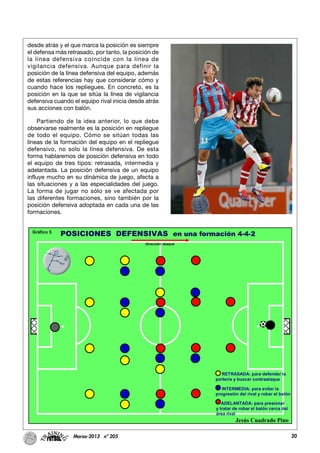 20Marzo-2013 nº 205
desde atrás y el que marca la posición es siempre
el defensa más retrasado, por tanto, la posición de
la línea defensiva coincide con la línea de
vigilancia defensiva. Aunque para definir la
posición de la línea defensiva del equipo, además
de estas referencias hay que considerar cómo y
cuando hace los repliegues. En concreto, es la
posición en la que se sitúa la línea de vigilancia
defensiva cuando el equipo rival inicia desde atrás
sus acciones con balón.
Partiendo de la idea anterior, lo que debe
observarse realmente es la posición en repliegue
de todo el equipo. Cómo se sitúan todas las
líneas de la formación del equipo en el repliegue
defensivo, no solo la línea defensiva. De esta
forma hablaremos de posición defensiva en todo
el equipo de tres tipos: retrasada, intermedia y
adelantada. La posición defensiva de un equipo
influye mucho en su dinámica de juego, afecta a
las situaciones y a las especialidades del juego.
La forma de jugar no sólo se ve afectada por
las diferentes formaciones, sino también por la
posición defensiva adoptada en cada una de las
formaciones.
 