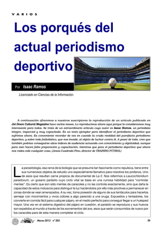 26Marzo-2013 nº 205
Los porqués del
actual periodismo
deportivo
L
a parasitología, esa rama de la biología que se presume tan fascinante como repulsiva, tiene entre
sus numerosos objetos de estudio uno especialmente llamativo para nosotros los profanos. Uno
de esos que resultan carne propicia de documental de La 2. Nos referimos a Leucochloridium
paradoxum, un gusano parásito cuyo ciclo vital se basa en una curiosa habilidad para “controlar
mentes”. Es cierto que son sólo mentes de caracoles y no las controla exactamente, sino que daña la
capacidad de estos moluscos para distinguir la luz haciéndolos por ello más proclives a permanecer en
zonas donde se vean amenazados. A su vez, toma posesión de alguno de sus tentáculos para hacerlos
semejar con movimientos y vivos colores a algo parecido a una oruga. Expuestos y tentadores, los
convierte en comida fácil para cualquier pájaro, en el medio perfecto para conseguir llegar a un huésped
mayor. Una vez en el sistema digestivo del pájaro en cuestión, el parásito se reproduce y sus huevos
son expelidos al mundo a través de los excrementos del ave, esos que serán consumidos de nuevo por
los caracoles para de esta manera completar el ciclo.
Licenciado en Ciencias de la Información.
Por Isaac Ramos
V A R I O S
A continuación ofrecemos a nuestros suscriptores la reproducción de un artículo publicado en
Jot Down Cultural Magazine hace varios meses. Lo reproducimos ahora aquí porque lo consideramos muy
interesante para todos. Se trata de un extraordinario artículo cuyo autor es Isaac Ramos, un periodista
íntegro, imparcial y muy capacitado. Es un texto ejemplar para identificar el periodismo deportivo que
sufrimos ahora. Es conveniente recordar de vez en cuando la cruda realidad del putrefacto periodismo
deportivo, y sobre todo futbolístico, que nos invade, al objeto de luchar contra él. A pesar de todo, creo que
también podrían conseguirse altos índices de audiencia actuando con conocimiento y objetividad, aunque
para esto hacen falta preparación y capacitación, mientras que para el periodismo deportivo que ahora
nos rodea vale cualquier cosa. (Jesús Cuadrado Pino, director de TRAINING FÚTBOL)
 