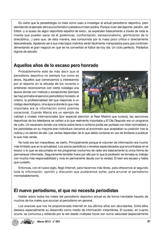 27Marzo-2013 nº 205 27
Es cierto que la parasitología no trata como caso a investigar el actual periodismo deportivo, pero
atendiendo al ejemplo del Leucochloridium paradoxum bien podría. Porque viven del deporte, perdón, del
fútbol -y si acaso de algún deportista español de éxito-, se expanden básicamente a través de toda la
mierda que pueden sacar de él (polémicas, confrontación, sensacionalismo, glorificación de lo
anecdótico…) para que, de esta manera, sea consumida por la masa poco crítica o directamente
descerebrada. Apelando así a sus más bajos instintos serán fácilmente manipulados para que continúen
alimentando el gran negocio en que se ha convertido el fútbol de hoy día. Un ciclo perfecto. Parásitos
dignos de estudio.
Aquellos años de lo escaso pero honrado
Probablemente esté de más decir que el
periodismo deportivo no siempre fue como es
ahora. Aquellos que comenzamos a interesarnos
por el deporte en la década de los noventa o
anteriores reconocemos con cierta nostalgia una
época donde con matices y excepciones (siempre
las hay) primaba el ejercicio periodístico honesto, el
criterio, la profesionalidad del que responde a un
código deontológico. Una época donde lo que más
importaba era la información como premisa
vocacional. Cuando Marca era un ejemplo de
calidad a niveles internacionales (por especial atención al Real Madrid que tuviera), las secciones
deportivas de los telediarios se ceñían a lo que realmente importaba y El Día Después era un programa
de culto. Un escenario donde una noticia sobre tenis o ciclismo podía ser portada con total normalidad y
los periodistas en su mayoría eran individuos cercanos al anonimato que aceptaban su posición tras la
noticia y no dentro de ella. Las ventas dependían de lo que debía contarse en vez de limitarse a publicar
lo que más vende.
No todo era tan maravilloso, es cierto. Principalmente porque el volumen de información era mucho
más limitado que en la actualidad. Los pocos periódicos o revistas especializados que encontrabas en el
kiosco o lo que se escuchaba en los programas nocturnos de radio era básicamente la única forma de
permanecer informado. Seguramente también fuera por ello por lo que la profesión se tomaba su trabajo
con mucha más responsabilidad y vivía en permanente deuda con la verdad. El bien era escaso y había
que cuidarlo.
Entonces, con el nuevo siglo, llegó Internet; para hacernos más libres, para ofrecernos al segundo
toda la información, opinión y discusión que pudiéramos soñar, para arruinar el periodismo
irremediablemente.
El nuevo periodismo, el que no necesita periodistas
Hablar sobre todos los males del periodismo deportivo actual es de forma inevitable hacerlo de
muchos de los males que acucian al periodismo en general.
Los avances que nos ha proporcionado Internet en los últimos años son abundantes. Entre ellos
destaca especialmente su desarrollo como medio de información instantánea. El suceso, en cuanto
ocurre, se comunica y extiende por la red desde múltiples focos son suma velocidad (especialmente
 