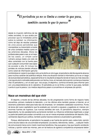 28Marzo-2013 nº 205
desde la irrupción definitiva de las
redes sociales), lo que acaba por
provocar que la inmediatez prime
sobre la calidad. La información
como tal deja de resultar potestad
de unos pocos periodistas que
monopolizan su transmisión a través
de unos contados medios como en
las anteriores décadas. Ahora los
profesionales pasan a ser, en el mejor
de los casos, un simple canal
rutinario porque basta uno solo de
ellos conectado con la fuente para
que cualquier consumidor sea capaz
de acceder a ella. Si incluso los
portales de noticias pierden eficacia
como canal de información genuina
centrándose en copiar lo que algún otro ya ha dicho en otro lugar, el periodismo del día siguiente alcanza
para muchos carácter de auténtica reliquia. Ante una situación donde lo informativo ya no es un rasgo
de exclusividad periodística, especialmente en lo resultante al deporte donde el marco es más reducido
y la mayoría de lo noticiable está previsto con fecha y hora, el mercado de la opinión comienza a hacerse
vital. El periodismo, y en el caso que nos ocupa, el deportivo, continúa sirviendo para informar pero
con una preponderancia de lo valorativo. El periodista ya no se limita a contar lo que pasa, también
cuenta lo que le parece. Los medios deportivos pasan a convertirse en empresas de opinión.
Nace un monstruo del que vivir
El deporte, a través de las últimas décadas, ha ido progresando como forma de negocio hasta
convertirse, primero mediante la televisión, y en los últimos años también gracias a Internet, en el
escenario publicitario ideal para todo tipo de empresas. Un verdadero catalizador económico. Punta
de lanza del nuevo capitalismo que ha acabado por convertir a equipos y jugadores en marcas con
enormes fuentes de ingresos. Las nuevas estrellas del rock. El periodismo deportivo, siempre
dependiente, ha ido paralelamente aumentando también su influencia sintiéndose legitimado a exigir
su parte del pastel para acabar convertido a su vez en meras empresas subsidiarias del deporte. Esto,
cambiando deporte por política, también podría hacerse extensivo al periodismo generalista.
Porque, efectivamente, el periodismo ha pasado a ser fuente de opinión pero, sobre todo, opinión
como recurso básico de una actividad empresarial. Los diarios, televisiones, radios…, cualquier medio
de comunicación tiene como misión maximizar beneficios. Hay que ganar y hay que hacerlo vendiendo
noticias y opinión sobre las mismas, pero en tal tesitura de agresiva competencia empresarial deben
“El periodista ya no se limita a contar lo que pasa,
también cuenta lo que le parece”
 