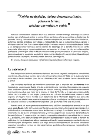 30Marzo-2013 nº 205
Portadas convertidas en banderas de un club, en cañón contra el enemigo, en la mejor tira cómica
posible para el aficionado crítico o neutral. Otrora periódicos ahora convertidos en teletiendas de
pijamas, tazas y plumíferos con escudo. Noticias manipuladas, titulares descontextualizados,
polémicas baratas, anécdotas convertidas en noticia; todo ello para la exaltación del equipo propio y
el disparo contra el rival. Los rumores sobre fichajes que nunca se producen como placebo de ilusión
y las conspiraciones victimistas como kleenex del desahogo en la derrota; métodos de venta
asegurada. Webs cuyos ingresos publicitarios se basan en el número de clics sobre las noticias
publicadas y donde por tanto un titular sensacionalista que lo posibilite es lo único que importa,
aprovechando así el secreto de que indignar atrae mucha más atención que contribuir. Haga clic aquí
para dar salida a su espíritu de incredulidad o denuncia, pero haga clic.
En síntesis, el deporte esclavizado y el periodismo prostituido como forma de negocio.
La caja imbécil
Por desgracia no sólo el periodismo deportivo escrito se degradó persiguiendo rentabilidad
económica, el audiovisual también aprovechó el mantra televisivo del “todo por la audiencia” para
sacar tajada de tan suculenta presa. Incluso desde espacios hasta entonces de naturaleza discreta
y formal.
Las secciones deportivas de informativos conocieron con la irrupción de Los Manolos en el
telediario de sobremesa de Cuatro el fin de su condición seria y concisa. Con vocación de pequeño
circo y métodos propios de los programas del corazón (Aquí hay tomate) ha venido trivializando la
información deportiva para hacer de la chanza, el video de YouTube y el reportaje sensacionalista
cebos para una audiencia más amplia que no tiene por qué estar verdaderamente interesada en el
deporte. En mayor o menor medida es un tratamiento de la información deportiva que se ha ido
extendiendo por telediarios de otras cadenas para conformar un paisaje de frivolidad conectado a otro
de supuesta seriedad. El deporte como vulgaridad. Más que nunca como opio del pueblo.
Por otra parte, las madrugadas llevaban siendo franja deportiva desde épocas remotas en las que
José María García metió los transistores en las camas, pero curiosamente ningún programa deportivo
había fructificado en televisión a esas horas. Así fue hasta que llegó Punto Pelota, espacio de tertulia
encendida, hija de la peor Crónicas marcianas y hermana deportiva de esa cumbre de la telebasura
llamada Sálvame. El programa líder de Intereconomía erigido sobre el monotema Real Madrid contra
F. C. Barcelona, viene a ser un híbrido entre discusión a gritos salida de cualquier tasca, el maratón de
polémicas donde el deporte es solo un trasfondo y el teatrillo con personajes representando siempre
el mismo papel. El engendro perfecto que mejor simboliza la degeneración del actual periodismo
deportivo, centrado en remover los más bajos instintos que todo ser humano posee y especialmente
el odio al contrario.
“Noticias manipuladas, titulares descontextualizados,
polémicas baratas,
anécdotas convertidas en noticia”
 