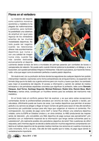 31Marzo-2013 nº 205
Flores en el vertedero
La mutación del deporte
como auténtico monstruo
económico y mediático lo ha
plagado de malformacioines
y parásitos, pero también
ha posibilitado una cobertura
de amplitud sin igual para
regocijo de los verdaderos
amantes de las muchas
modalidades deportivas. No
todo puede ser negativo
cuando las televisiones
ofrecen más acontecimientos
deportivos que nunca y
con una calidad de imagen
nunca vista, cuando hay
más canales dedicados
exclusivamente al deporte
cubriendo desde torneos de tenis a mundiales de patinaje pasando por combates de boxeo o
campeonatos de natación. No puede serlo cuando Internet potencia la pluralidad y el diálogo y, si se
busca bien, aún quedan periodistas íntegros e interesantes -más de lo que parece, aun haciendo menos
ruido- a los que seguir como la extensión perfecta a nuestra pasión deportiva.
Sin duda la red, con su profusión de foros donde los seguidores de cualquier deporte han podido
intercambiar material y opiniones como forma extraordinaria de enriquecimiento y la expansión del
formato blog que le ha dado voz a gente anónima pero con mucho y bueno que decir, ha cambiado
para mejor el ecosistema del deporte. El acceso a información y opinión de calidad de medios
extranjeros o de periodistas españoles concretos que dignifican la profesión, tales como Gonzalo
Vázquez, Axel Torres, Santiago Segurola, Michael Robinson, Rubén Uría, Ramón Besa, Martí
Perarnau y tantos otros, constituyen un fructífero terreno para los exiliados del manicomio más
mediático.
En el fondo todo el conflicto parece fácil de explicar, y es que salvo estas excepciones
comentadas donde la profesionalidad prevalece por encima de todo, lo gratuito o barato, por
naturaleza, difícilmente puede ser bueno de veras. Los medios deportivos que permiten el acceso
gratuito a su servicio se pliegan a llegar al mayor número de gente para sacar el más alto beneficio
económico por publicidad aunque para ello haya que vulgarizar al máximo el contenido. Por
contraposición, los canales de pago como GolT o Canal Plus ofrecen una cobertura deportiva
notable, como la ESPN en Estados Unidos o, en otros ámbitos, la HBO produciendo las mejores
series de televisión. ¿Es concebible una Web deportiva de pago aunque sea parcialmente? ¿Un
periódico con un tratamiento imparcial de la información que tenga ventas suficientes para su
subsistencia? ¿Es realmente posible otro periodismo deportivo de éxito? Son cuestiones de difícil
respuesta, pero mientras alguien se decide a darles solución muchos seguiremos comprobando con
lástima el maltrato deportivo de los grandes medios mientras nos recluimos en nuestros rincones de
culto minoritario. Al fin y al cabo, más allá de todo aquello que lo rodea, el juego sigue siendo lo
verdaderamente importante.
 