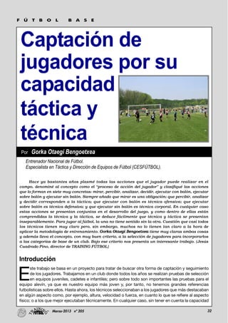 32Marzo-2013 nº 205
Captación de
jugadores por su
capacidad
táctica y
técnica
F Ú T B O L B A S E
Introducción
E
ste trabajo se basa en un proyecto para tratar de buscar otra forma de captación y seguimiento
de los jugadores. Trabajamos en un club donde todos los años se realizan pruebas de selección
en equipos juveniles, cadetes e infantiles; pero sobre todo son importantes las pruebas para el
equipo alevín, ya que es nuestro equipo más joven y, por tanto, no tenemos grandes referencias
futbolísticas sobre ellos. Hasta ahora, los técnicos seleccionaban a los jugadores que más destacaban
en algún aspecto como, por ejemplo, altura, velocidad o fuerza, en cuanto lo que se refiere al aspecto
físico; o a los que mejor ejecutaban técnicamente. En cualquier caso, sin tener en cuenta la capacidad
Hace ya bastantes años plasmé todas las acciones que el jugador puede realizar en el
campo, denominé al concepto como el “proceso de acción del jugador” y clasifiqué las acciones
que lo forman en siete muy concretas: mirar, percibir, analizar, decidir, ejecutar con balón, ejecutar
sobre balón y ejecutar sin balón. Siempre añado que mirar es una obligación; que percibir, analizar
y decidir corresponden a la táctica; que ejecutar con balón es técnica ofensiva; que ejecutar
sobre balón es técnica defensiva; y que ejecutar sin balón es técnica corporal. En cualquier caso
estas acciones se presentan conjuntas en el desarrollo del juego, y como dentro de ellas están
comprendidas la técnica y la táctica, se deduce fácilmente que técnica y táctica se presentan
inseparablemente. Para jugar al fútbol, la una no tiene sentido sin la otra. Cuestión que casi todos
los técnicos tienen muy claro pero, sin embargo, muchos no lo tienen tan claro a la hora de
aplicar la metodología de entrenamiento. Gorka Otaegi Bengoetxea tiene muy claras ambas cosas
y además lleva el concepto, con muy buen criterio, a la selección de jugadores para incorporarlos
a las categorías de base de un club. Bajo ese criterio nos presenta un interesante trabajo. (Jesús
Cuadrado Pino, director de TRAINING FÚTBOL)
Entrenador Nacional de Fútbol.
Especialista en Táctica y Dirección de Equipos de Fútbol (CESFÚTBOL).
Por Gorka Otaegi Bengoetxea
 