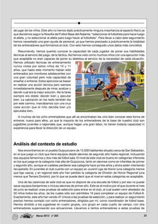 33Marzo-2013 nº 205
de jugar de los niños. Este año no hemos dado prácticamente ninguna importancia al aspecto físico ya
que decidimos seguir la filosofía del Fútbol Base del Atalanta: “seleccionar al futbolista para hacer luego
el atleta, y no seleccionar al atleta para luego hacer al futbolista”. Para llevar a cabo este seguimiento
hemos necesitado una gran ayuda de personal, ya que hemos precisado a prácticamente la totalidad
de los entrenadores que formamos el club. Con esto hemos conseguido unos datos más concretos.
Resumiendo, hemos querido conocer la capacidad de cada jugador de poner sus habilidades
técnicas al servicio del juego, de la táctica. Así hemos visto como muchos niños con una ejecución más
que aceptable no eran capaces de poner su destreza al servicio de la necesidad de cada situación.
Hemos utilizado técnicas de entrenamiento
nunca vistas por estos niños de 10 y 11
años, que hasta este momento habían sido
entrenados por monitores adolescentes con
una gran voluntad pero nula capacidad de
enseñar o entrenar. Estos ejercicios se basan
en realizar una acción técnica pero siempre
inmediatamente después de mirar, analizar y
decidir cual era la mejor solución. Así la tarea
siempre era doble: decidir bien y ejecutar
bien. La valoración en los tests también iba
por este camino, marcábamos con una cruz
cada acción que el niño decidía bien y/o
ejecutaba bien.
A muchos de los ocho entrenadores que allí se encontraban les vino bien conocer esta forma de
entrenar, nueva para ellos, ya que la mayoría de los entrenadores de la base de nuestro club son
jugadores juveniles o regionales que, aunque hagan una gran labor, no tienen todavía capacidad ni
experiencia para llevar la dirección de un equipo.
Análisis del contexto de estudio
Nos encontramos en un pueblo Guipuzcoano de 15.000 habitantes situado cerca de San Sebastián,
en el que juega un club que tiene equipos desde alevines de segundo año hasta regional, incluyendo
dos equipos femeninos y dos más de fútbol sala. El nivel de este club es bueno en categorías inferiores
en los que juega en la categoría más alta de Guipúzcoa, tanto en alevines como en infantiles de primer
y segundo año, aunque en cadetes perdieran esa categoría hace ya tres años y ahora estén intentando
recuperarla. En juveniles el club cuenta con un equipo en Juvenil Liga de Honor (una categoría menos
que liga vasca), y en regional este año han perdido la categoría de División de Honor Regional (una
menos que Tercera División), por lo que se puede decir que el nivel en estas categorías es aceptable.
Una de las carencias de este club es que no dispone de una escuela de fútbol y por eso no puede
sacar equipos benjamines o incluso alevines de primer año. Este es el motivo por el que durante el mes
de junio se realizan unas pruebas de selección para entrar en el club, al cual suelen venir alrededor de
50 niños todos los años, de los cuales sólo son admitidos 16 para completar un equipo de Fútbol-8.
Exactamente, este año han venido 47 chicos a las pruebas de selección, y para realizar un seguimiento
preciso hemos contado con ocho entrenadores, dirigidos por mí, como coordinador de fútbol base.
Hemos dividido a los jugadores en cuatro grupos, uno grupo en cada cuarto de campo, con dos
entrenadores supervisando sus actuaciones. Llevamos a tantos entrenadores a estas pruebas de
 