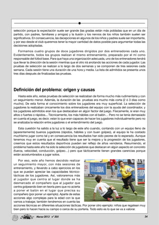 34Marzo-2013 nº 205
selección porque la expectación suele ser grande (las gradas están más pobladas que en un día de
partido, con padres, familiares y amigos) y la ilusión y los nervios de los niños también suelen ser
significativos. En consecuencia, las decepciones en algunos de los niños y padres suele ser importante,
y por eso desde el club queremos tener la mayor cantidad de datos posible para argumentar todas las
decisiones adoptadas.
Formamos cuatro grupos de doce jugadores dirigidos por dos entrenadores cada uno.
Evidentemente, todos los grupos realizan el mismo entrenamiento, preparado por el mí como
responsable del fútbol base. Para que haya una organización adecuada, uno de los entrenadores tendrá
que llevar la dirección de la sesión mientras que el otro irá anotando las acciones de cada jugador. Las
pruebas de selección se realizan a lo largo de dos semanas y se componen de tres sesiones cada
semana. Cada sesión tiene una duración de una hora y media. La lista de admitidos se presenta unos
tres días después de finalizadas las pruebas.
Definición del problema: origen y causas
Hasta este año, estas pruebas de selección se realizaban de forma mucho más rudimentaria y con
un seguimiento menor. Además, la duración de las pruebas era mucho más corta (2 ó 3 días como
mucho). De esta forma el conocimiento sobre los jugadores era muy superficial. La selección de
jugadores la realizaban únicamente los dos entrenadores del equipo con la ayuda del coordinador, y
los jugadores admitidos eran los que destacaban en algún factor del juego. Físicamente, si eran muy
altos o fuertes o rápidos... Técnicamente, los más hábiles con el balón… Pero no se tenía demasiado
en cuenta el juego, es decir, veían lo que eran capaces de hacer los jugadores individualmente pero no
se analizaba la relación entre jugadores o el entendimiento del juego.
Esta cuestión ha salido a la luz a lo largo de este año cuando, contando con un equipo lleno de
(aparentemente) buenos jugadores (rápidos, hábiles y con buen golpeo), al equipo le ha costado
muchísimo jugar como tal y en consecuencia los resultados han sido peores de lo esperado. Aunque
tenemos muy en cuenta que el resultado tiene que ser la mejora y la progresión de los jugadores,
creemos que estos resultados deportivos pueden ser reflejo de años venideros. Resumiendo, el
problema hasta este año ha sido la selección de jugadores que destacan en algún aspecto en concreto
(fuerza, velocidad, conducción, golpeo…) pero que tácticamente tienen grandes carencias porque
están acostumbrados a jugar solos.
Por eso, este año hemos decidido realizar
un seguimiento mayor, con más sesiones de
entrenamiento, y llevando a cabo ejercicios en los
que se puedan apreciar las capacidades técnico-
tácticas de los jugadores. Así, valoraremos más
al jugador que centra al lugar donde se ha
desmarcado el compañero que al jugador que
centra golpeando bien en teoría pero que no acierta
a poner el balón en el lugar que precisa su
compañero (por poner un ejemplo). Aparte de estas
acciones algo complejas para la edad con la que
vamos a trabajar, también tendremos en cuenta las
acciones técnicas en diferentes situaciones tácticas. Por poner otro ejemplo: niños que regatean muy
bien pero lo hacen hacia su campo o cerca de su portería. Todo esto es lo que se va a valorar.
 