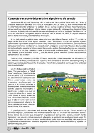 35Marzo-2013 nº 205
Concepto y marco teórico relativo al problema de estudio
Partimos de los apuntes facilitados para la realización del curso de Especialista en Táctica y
Dirección de Equipos de Fútbol (CESFÚTBOL y UNIVERSIDAD DE MURCIA), más concretamente del
módulo “Relación entre la técnica y la táctica”, del que es responsable el profesor Xabier Azkargorta,
porque es el más relacionado con el tema tratado en este trabajo. En estos apuntes, el profesor hace
constar que “la técnica y la táctica están siempre relacionadas en perfecta simbiosis”, también que “de
poco nos sirve hacer unos gestos técnicos perfectos para el manejo del balón si luego no sabemos
aplicar dichas maniobras para el beneficio del equipo”.
No es fácil encontrar publicaciones sobre este tema, pero Oscar Cano en su libro “El modelo de
juego del FC Barcelona” hace alguna mención, como: “El contexto donde cada jugador expresó
determinadas capacidades no es incorporado como criterio para definir su rendimiento, los compañeros
con sus características condicionan su productividad”; y nos pone un ejemplo: “Después de un partido
donde los laterales atacaban a lo loco, Aragonés recordó a ambos, Capdevila y Ramos, que no pueden
subir los dos a la vez, que cuando uno sube el otro tiene que quedarse abajo. ¿Cuál es el resultado?
Dos laterales que no atacaban nunca. ¿Cómo es posible que un lateral no conozca esos mínimos
conocimientos del puesto?”.
En los apuntes facilitados por la Real Sociedad a todos los clubes convenidos me encuentro con
esta reflexión: “El fútbol, como actividad cognitiva, debe pretender el desarrollo de la percepción y la
decisión, pero después el jugador ha de ejecutar y hacerlo bien, necesita la técnica, pero no la técnica
descontextualizada”.
En otro trabajo sobre el fútbol
base, “Entrenamiento en el Fútbol
Base”, Alex Sans y Cesar Frattarola
nos recuerdan que “si analizamos
las características esenciales del
fútbol observamos como su
enseñanza fundamentada en
gestos y acciones aisladas y
estereotipadas no tiene demasiado
sentido. Dadas las innumerables y
continuas variaciones que se
presentan durante el juego, es
difícil que en el mismo aparezcan
dos situaciones idénticas, por lo
que el objetivo debe ser que el
alumno sea capaz de adaptarse de
forma rápida y correcta a cualquier
situación que se le presente”.
El que sí profundiza bastante en este tema es Jorge Castelo en su trabajo “Fútbol, estructura y
dinámica del juego”, donde entre otras muchas cosas nos dice: “La naturaleza del subsistema técnico-
táctico consta de acciones que presuponen un proceso de percepción / análisis, solución mental
(raciocinio) y de solución motora (ejecución), adaptado a la resolución de las situaciones de juego. En
efecto, la naturaleza del comportamiento técnico-táctico de los jugadores establece básicamente dos
componentes fundamentales: orientarse exigiendo la participación de la consciencia y expresar un
pensamiento productor”.
 