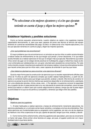 36Marzo-2013 nº 205
Establecer hipótesis y posibles soluciones
Como ya hemos expuesto anteriormente, nuestro objetivo es captar a los jugadores mejores
capacitados técnicamente, sí, pero que sean capaces de poner esa técnica al servicio del equipo
teniendo en cuenta las necesidades del juego. Es decir, no seleccionar a los mejores ejecutores y sí a
los que ejecutan teniendo en cuenta el juego y eligen las mejores opciones.
¿Con qué problemas nos encontramos?
El mayor problema que nos encontramos en un principio es que los niños no están acostumbrados
a realizar tareas de entrenamiento en las que tengan que pensar y tomar decisiones. A lo que están
acostumbrados es a realizar ejercicios en los que no tengan más que ejecutar. Recordemos que estos
niños vienen de jugar con el colegio donde practican el multideporte, juegan a fútbol tres meses al año
y son entrenados por adolescentes con una gran voluntad pero escasísimos conocimientos. Por este
motivo tendrá una gran importancia la explicación de la tarea a realizar, incluso los entrenadores tendrán
que hacerlo antes para que los niños vean y sean capaces de entender lo que hay que hacer.
¿Qué debemos plantearnos para encontrar unos ejercicios eficaces?
Quizá la mejor forma para la construcción de ejercicios que no resulten especialmente difíciles para
niños de 10 años es partir de ejercicios simples que suelen realizar habitualmente y, a partir de ahí,
darles un contenido táctico para que tengan que percibir, analizar y decidir. Otra forma de construir el
ejercicio es pensar la acción técnico-táctica que queremos desarrollar en el entrenamiento y plantearla
con unos obstáculos (pivotes, chinos, picas, aros…). Por ejemplo, si queremos conocer la capacidad
de un jugador de dar un pase preciso pero a su vez calculando la carrera del compañero, previo al pase
tendrá que realizar un slalom para que cuando salga levante la cabeza y tenga que dar el pase según
la profundidad en la que se encuentre su compañero y teniendo que elegir entre dos pasillos.
Objetivos
Objetivos para los jugadores:
1.- Al estar habituados a realizar ejercicios y tareas de entrenamiento meramente ejecutorias, los
ejercicios planteados en un principio se les hacen extraños y complejos a la hora de entenderlos. Pero
estos ejercicios son fundamentales para su progresión como jugadores, por eso uno de los objetivos
es habituar a los niños a ejercicios en los que, aparte de ejecutar, tengan que mirar, analizar y decidir.
2.- Como hemos dicho anteriormente, antes los jugadores solo ejecutaban, pero eso es únicamente
un factor del juego. Ahora entran otros factores en juego, así pues, el jugador podrá dar con mayor
facilidad todo lo que tiene dentro.
“No seleccionar a los mejores ejecutores y sí a los que ejecutan
teniendo en cuenta el juego y eligen las mejores opciones”
 