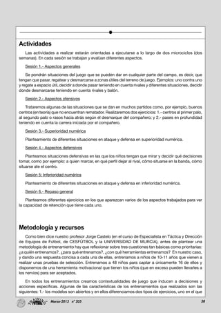 38Marzo-2013 nº 205
Actividades
Las actividades a realizar estarán orientadas a ejecutarse a lo largo de dos microciclos (dos
semanas). En cada sesión se trabajan y evalúan diferentes aspectos.
Sesión 1.- Aspectos generales
Se pondrán situaciones del juego que se pueden dar en cualquier parte del campo, es decir, que
tengan que pasar, regatear y desmarcarse a zonas útiles del terreno de juego. Ejemplos: uno contra uno
y regate a espacio útil, decidir a donde pasar teniendo en cuenta rivales y diferentes situaciones, decidir
donde desmarcarse teniendo en cuenta rivales y balón.
Sesión 2.- Aspectos ofensivos
Trataremos algunas de las situaciones que se dan en muchos partidos como, por ejemplo, buenos
centros (en teoría) que no encuentran rematador. Realizaremos dos ejercicios: 1.- centros al primer palo,
al segundo palo o rasos hacia atrás según el desmarque del compañero; y 2.- pases en profundidad
teniendo en cuenta la carrera iniciada por el compañero.
Sesión 3.- Superioridad numérica
Planteamiento de diferentes situaciones en ataque y defensa en superioridad numérica.
Sesión 4.- Aspectos defensivos
Planteamos situaciones defensivas en las que los niños tengan que mirar y decidir qué decisiones
tomar, como por ejemplo: a quien marcar, en qué perfil dejar al rival, cómo situarse en la banda, cómo
situarse ate el centro.
Sesión 5: Inferioridad numérica
Planteamiento de diferentes situaciones en ataque y defensa en inferioridad numérica.
Sesión 6.- Repaso general
Planteamos diferentes ejercicios en los que aparezcan varios de los aspectos trabajados para ver
la capacidad de retención que tiene cada uno.
Metodología y recursos
Como bien dice nuestro profesor Jorge Castelo (en el curso de Especialista en Táctica y Dirección
de Equipos de Fútbol, de CESFÚTBOL y la UNIVERSIDAD DE MURCIA), antes de plantear una
metodología de entrenamiento hay que reflexionar sobre tres cuestiones tan básicas como prioritarias:
¿a quién entrenamos?, ¿para qué entrenamos?, ¿con qué herramientas entrenamos? En nuestro caso,
y dando una respuesta concisa a cada una de ellas, entrenamos a niños de 10-11 años que vienen a
realizar unas pruebas de selección. Entrenamos a 48 niños para captar a únicamente 16 de ellos y
disponemos de una herramienta motivacional que tienen los niños (que en exceso pueden llevarles a
los nervios) para ser aceptados.
En todos los entrenamientos creamos contextualidades de juego que inducen a decisiones y
acciones específicas. Algunas de las características de los entrenamientos que realizados son las
siguientes: 1.- los modelos son abiertos y en ellos diferenciamos dos tipos de ejercicios, uno en el que
 