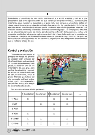 39Marzo-2013 nº 205
fomentamos la creatividad del niño dando total libertad a la acción a realizar, y otro en el que
proponemos dos o tres opciones entre las que tienen que elegir la correcta; 2.- damos mucha
importancia a que muestren su capacidad en el gesto motor pero siempre en un contexto táctico, en
ningún momento separamos estas dos aptitudes (con excepción del calentamiento); 3.- todos los
ejercicios tienen una dirección (cada vez que se plantea un ejercicio los jugadores saben en qué
dirección atacan o defienden), así todo está dentro del contexto de juego; 4.- la complejidad y dificultad
de las situaciones planteadas es mínima para buscar la perfección de las acciones, no hay una
progresión en dificultad a lo largo de cada entrenamiento ni a lo largo de las sesiones, ya que estamos
hablando de unas pruebas de selección donde tenemos que ver la mayor cantidad de aptitudes
técnico-tácticas de los jugadores, por eso dejamos la progresión en dificultad para los entrenamientos
que se realizan a lo largo del año.
Control y evaluación
Como hemos mencionado al
principio del trabajo, las pruebas
de selección están formadas por
48 niños divididos en 4 grupos de
12, con dos entrenadores en cada
grupo. La labor de uno de los
entrenadores de cada grupo será
explicar los ejercicios y corregir
los errores de procedimiento que
se den, en definitiva, llevar el
grupo. Mientras que la labor del
otro entrenador será la de evaluar
a cada jugador con una pequeña y
sencilla ficha en la que se reflejan
las acciones llevadas a cabo.
Esta es una muestra de la ficha que se usó:
1 Decide bien Ejecuta bien 2 Decide bien Ejecuta bien ...
1- Asier X X X
2-Jon X X X
3- Aitor X
4- Xabi X X
5- Ander X X X
12- Unai X X X X
 