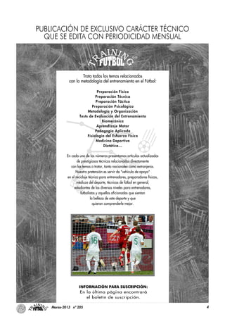 4Marzo-2013 nº 205
Trata todos los temas relacionados
con la metodología del entrenamiento en el Fútbol:
Preparación Física
Preparación Técnica
Preparación Táctica
Preparación Psicológica
Metodología y Organización
Tests de Evaluación del Entrenamiento
Biomecánica
Aprendizaje Motor
Pedagogía Aplicada
Fisiología del Esfuerzo Físico
Medicina Deportiva
Dietética…
En cada uno de los números presentamos artículos actualizados
de prestigiosos técnicos relacionados directamente
con los temas a tratar, tanto nacionales como extranjeros.
Nuestra pretensión es servir de "vehículo de apoyo"
en el reciclaje técnico para entrenadores, preparadores físicos,
médicos del deporte, técnicos de fútbol en general,
estudiantes de los diversos niveles para entrenadores,
futbolistas y aquellos aficionados que sientan
la belleza de este deporte y que
quieran comprenderle mejor.
INFORMACIÓN PARA SUSCRIPCIÓN:
En la última página encontrará
el boletín de suscripción.
PUBLICACIÓN DE EXCLUSIVO CARÁCTER TÉCNICO
QUE SE EDITA CON PERIODICIDAD MENSUAL
 