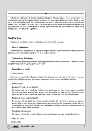 40Marzo-2013 nº 205
Estos tests, a diferencia de otros realizados a lo largo de la temporada, no tienen como objetivo ser
una base para trabajar la mejora posterior (aunque el entrenador podrá utilizarlos el año siguiente para
ver la progresión del equipo). Así que los resultados no son para compararlos con otros realizados
meses atrás, sino que nos sirven para que el día que acaben las pruebas podamos decidir que
jugadores son los más válidos para el equipo y podamos ver las capacidades de cada uno y
compararlas entre diferentes jugadores.
Sesión tipo
Explicamos una de las sesiones realizadas, concretamente la segunda.
* Objetivo de la sesión
Demostración de la capacidad de los jugadores para decidir y ejecutar correctamente dos acciones
de ataque, como son el centro al área y el pase en profundidad.
* Planteamiento de la sesión
Grupo formado por doce jugadores, los once jugadores de campo y un portero. El material utilizado
son porterías de fútbol-8, picas, petos y un balón.
* Desarrollo de la sesión
- Calentamiento:
Dentro de un cuadrado delimitado, realizar diversas acciones técnicas como pasar y moverse,
conducción, habilidad, pases a dos toques, pases a un toque, control orientado y paredes.
- Parte principal:
Ejercicio 1, “centro al compañero”
Un jugador sale por la banda con balón y tiene que realizar un slalom mientras su compañero
inicia un desmarque al primer palo, al segundo o se queda en zona de rechace. El centrador, una
vez finalizado el slalom, tiene que levantar la cabeza y pasar a la posición del compañero
Ejercicio 2, “pase en profundidad”
Un jugador sale por la banda e inicia un slalom, al salir del mismo tiene que dar un pase en
profundidad al compañero que inicia el desmarque de ruptura. Hay que prestar mucha atención
a la posición del delantero y pasar el balón por delante, aunque sin pasarse de fuerza ya que, de
lo contrario, podría llegar al portero.
Partido de entrenamiento
Un partido a fútbol-8 a lo ancho del campo contra el equipo que está trabajando enfrente.
- Vuelta a la calma
Estiramientos.
 
