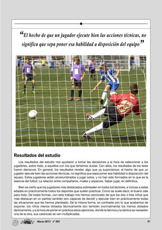 41Marzo-2013 nº 205
Resultados del estudio
Los resultados del estudio nos ayudaron a tomar las decisiones a la hora de seleccionar a los
jugadores, sobre todo, a aquellos con los que teníamos dudas. Con ellos, los resultados de los tests
fueron decisivos. En general, los resultados revelan algo que ya suponíamos: el hecho de que un
jugador ejecute bien las acciones técnicas, no significa que sepa poner esa habilidad a disposición del
equipo. Estos jugadores están acostumbrados a jugar solos, y no han sido formados en lo que es la
esencia del fútbol: La relación entre compañeros, rivales y espacios. Saber jugar, en definitiva.
Bien es cierto que los jugadores más destacados sobresalen en todos los factores, e incluso a estas
edades en prácticamente todos los deportes que suelen practicar. Como se suele decir, el bueno vale
para todo. De todas formas, con este trabajo nos hemos cerciorado de que los dos o tres niños que
más destacan en un partido también son capaces de decidir y ejecutar bien en prácticamente todas
las situaciones que les hemos planteado. De la misma forma, en contraste con lo que acabamos de
exponer, los niños menos dotados técnicamente son también (normalmente) los menos dotados
tácticamente, y a la hora de poner en práctica estos ejercicios, donde la técnica y la táctica se necesitan
una de la otra, sus carencias se ven multiplicadas.
“El hecho de que un jugador ejecute bien las acciones técnicas, no
significa que sepa poner esa habilidad a disposición del equipo”
 