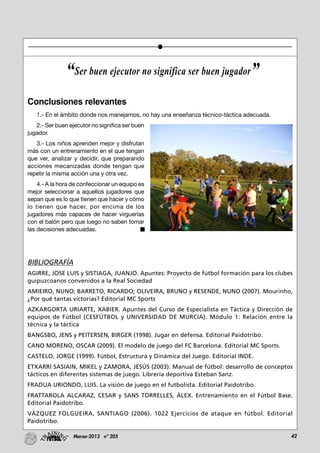 42Marzo-2013 nº 205
Conclusiones relevantes
1.- En el ámbito donde nos manejamos, no hay una enseñanza técnico-táctica adecuada.
2.- Ser buen ejecutor no significa ser buen
jugador.
3.- Los niños aprenden mejor y disfrutan
más con un entrenamiento en el que tengan
que ver, analizar y decidir, que preparando
acciones mecanizadas donde tengan que
repetir la misma acción una y otra vez.
4.- A la hora de confeccionar un equipo es
mejor seleccionar a aquellos jugadores que
sepan que es lo que tienen que hacer y cómo
lo tienen que hacer, por encima de los
jugadores más capaces de hacer virguerías
con el balón pero que luego no saben tomar
las decisiones adecuadas.
BIBLIOGRAFÍA
AGIRRE, JOSE LUIS y SISTIAGA, JUANJO. Apuntes: Proyecto de fútbol formación para los clubes
guipuzcoanos convenidos a la Real Sociedad
AMIEIRO, NUNO; BARRETO, RICARDO; OLIVEIRA, BRUNO y RESENDE, NUNO (2007). Mourinho,
¿Por qué tantas victorias? Editorial MC Sports
AZKARGORTA URIARTE, XABIER. Apuntes del Curso de Especialista en Táctica y Dirección de
equipos de Fútbol (CESFÚTBOL y UNIVERSIDAD DE MURCIA). Módulo 1: Relación entre la
técnica y la táctica
BANGSBO, JENS y PEITERSEN, BIRGER (1998). Jugar en defensa. Editorial Paidotribo.
CANO MORENO, OSCAR (2009). El modelo de juego del FC Barcelona. Editorial MC Sports.
CASTELO, JORGE (1999). Fútbol, Estructura y Dinámica del Juego. Editorial INDE.
ETXARRI SASIAIN, MIKEL y ZAMORA, JESÚS (2003). Manual de fútbol: desarrollo de conceptos
tácticos en diferentes sistemas de juego. Librería deportiva Esteban Sanz.
FRADUA URIONDO, LUIS. La visión de juego en el futbolista. Editorial Paidotribo.
FRATTAROLA ALCARAZ, CESAR y SANS TORRELLES, ÁLEX. Entrenamiento en el Fútbol Base.
Editorial Paidotribo.
VÁZQUEZ FOLGUEIRA, SANTIAGO (2006). 1022 Ejercicios de ataque en fútbol. Editorial
Paidotribo.
“Ser buen ejecutor no significa ser buen jugador”
 