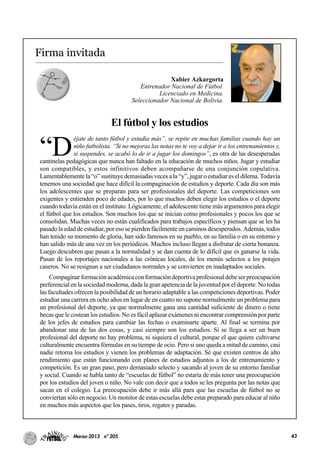 43Marzo-2013 nº 205
Firma invitada
Xabier Azkargorta
Entrenador Nacional de Fútbol.
Licenciado en Medicina.
Seleccionador Nacional de Bolivia.
El fútbol y los estudios
“D
éjate de tanto fútbol y estudia más”, se repite en muchas familias cuando hay un
niño futbolista. “Si no mejoras las notas no te voy a dejar ir a los entrenamientos y,
si suspendes, se acabó lo de ir a jugar los domingos”, es otra de las desesperadas
cantinelas pedagógicas que nunca han faltado en la educación de muchos niños. Jugar y estudiar
son compatibles, y estos infinitivos deben acompañarse de una conjunción copulativa.
Lamentablemente la “o” sustituye demasiadas veces a la “y”, jugar o estudiar es el dilema. Todavía
tenemos una sociedad que hace difícil la compaginación de estudios y deporte. Cada día son más
los adolescentes que se preparan para ser profesionales del deporte. Las competiciones son
exigentes y entienden poco de edades, por lo que muchos deben elegir los estudios o el deporte
cuando todavía están en el instituto. Lógicamente, el adolescente tiene más argumentos para elegir
el fútbol que los estudios. Son muchos los que se inician como profesionales y pocos los que se
consolidan. Muchas veces no están cualificados para trabajos específicos y piensan que se les ha
pasado la edad de estudiar, por eso se pierden fácilmente en caminos desesperados. Además, todos
han tenido su momento de gloria, han sido famosos en su pueblo, en su familia o en su entorno y
han salido más de una vez en los periódicos. Muchos incluso llegan a disfrutar de cierta bonanza.
Luego descubren que pasan a la normalidad y se dan cuenta de lo difícil que es ganarse la vida.
Pasan de los reportajes nacionales a las crónicas locales, de los menús selectos a los potajes
caseros. No se resignan a ser ciudadanos normales y se convierten en inadaptados sociales.
Compaginarformaciónacadémicaconformacióndeportivaprofesionaldebeserpreocupación
preferencial en la sociedad moderna, dada la gran apetencia de la juventud por el deporte. No todas
las facultades ofrecen la posibilidad de un horario adaptable a las competiciones deportivas. Poder
estudiar una carrera en ocho años en lugar de en cuatro no supone normalmente un problema para
un profesional del deporte, ya que normalmente gana una cantidad suficiente de dinero o tiene
becas que le costean los estudios. No es fácil aplazar exámenes ni encontrar comprensión por parte
de los jefes de estudios para cambiar las fechas o examinarte aparte. Al final se termina por
abandonar una de las dos cosas, y casi siempre son los estudios. Si se llega a ser un buen
profesional del deporte no hay problema, ni siquiera el cultural, porque el que quiere cultivarse
culturalmente encuentra fórmulas en su tiempo de ocio. Pero si uno queda a mitad de camino, casi
nadie retoma los estudios y vienen los problemas de adaptación. Sé que existen centros de alto
rendimiento que están funcionando con planes de estudios adjuntos a los de entrenamiento y
competición. Es un gran paso, pero demasiado selecto y sacando al joven de su entorno familiar
y social. Cuando se habla tanto de “escuelas de fútbol” no estaría de más tener una preocupación
por los estudios del joven o niño. No vale con decir que a todos se les pregunta por las notas que
sacan en el colegio. La preocupación debe ir más allá para que las escuelas de fútbol no se
conviertan sólo en negocio. Un monitor de estas escuelas debe estar preparado para educar al niño
en muchos más aspectos que los pases, tiros, regates y paradas.
 
