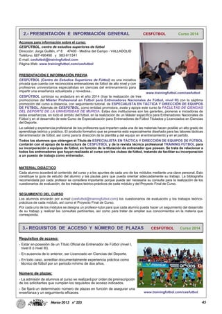 45Marzo-2013 nº 205
2.- PRESENTACIÓN E INFORMACIÓN GENERAL CESFÚTBOL Curso 2014
Accesos para información sobre el curso:
CESFÚTBOL, centro de estudios superiores de fútbol
Dirección: Jorge Guillén, nº 8 47400 - Medina del Campo - VALLADOLID
Teléfono: 687-490490 y 983-811341
E-mail: cesfutbol@trainingfutbol.com
Página Web: www.trainingfutbol.com/cesfutbol
PRESENTACIÓN E INFORMACIÓN PREVIA
CESFÚTBOL (Centro de Estudios Superiores de Fútbol) es una iniciativa
privada que cuenta con reconocidos entrenadores de fútbol de alto nivel y con
profesores universitarios especialistas en ciencias del entrenamiento para
impartir una enseñanza actualizada y novedosa..
CESFÚTBOL continúa su andadura en el año 2014 (tras la realización de tres
promociones del Máster Profesional en Fútbol para Entrenadores Nacionales de Fútbol, nivel III) con la séptima
promoción del curso a distancia, con seguimiento tutorial, de ESPECIALISTA EN TÁCTICA Y DIRECCIÓN DE EQUIPOS
DE FÚTBOL. Además de CESFÚTBOL, como entidad promotora, avala y apoya este curso la FACULTAD DE CIENCIAS
DEL DEPORTE DE LA UNIVERSIDAD DE MURCIA. Estas dos instituciones son las garantes, pioneras e iniciadoras de
estas enseñanzas, en todo el ámbito del fútbol, en la realización de un Máster específico para Entrenadores Nacionales de
Fútbol y en el desarrollo de este Curso de Especialización para Entrenadores de Fútbol Titulados y Licenciados en Ciencias
del Deporte.
La calidad y experiencia profesional de los profesores que imparten cada una de las materias hacen posible un alto grado de
aprendizaje teórico y práctico. El producto formativo que se presenta está especialmente diseñado para las labores tácticas
del entrenador de fútbol, así como para la dirección de la plantilla y del equipo en el entrenamiento y en el partido.
Todos los alumnos que obtengan el Título de ESPECIALISTA EN TÁCTICA Y DIRECCIÓN DE EQUIPOS DE FÚTBOL
contarán con el apoyo de la estructura de CESFÚTBOL y de la revista técnica profesional TRAINING FÚTBOL para
su incorporación a equipos de fútbol, en función de la titulación de entrenador que posean. Se trata de relacionar a
todos los entrenadores que hayan realizado el curso con los clubes de fútbol, tratando de facilitar su incorporación
a un puesto de trabajo como entrenador.
MATERIAL DIDÁCTICO
Cada alumno accederá al contenido del curso y a los apuntes de cada uno de los módulos mediante una clave personal. Esto
constituye la guía de estudio del alumno y las pautas para que pueda orientar adecuadamente su trabajo. La bibliografía
recomendada por cada profesor se considera importante porque puede ser necesaria su consulta para la realización de los
cuestionarios de evaluación, de los trabajos teórico-prácticos de cada módulo y del Proyecto Final de Curso.
SEGUIMIENTO DEL CURSO
Los alumnos enviarán por e-mail (cesfutbol@trainingfutbol.com) los cuestionarios de evaluación y los trabajos teórico-
prácticos de cada módulo, así como el Proyecto Final de Curso.
Por cada uno de los módulos se designa un profesor-tutor para que cada alumno pueda hacer un seguimiento del desarrollo
de su trabajo y realizar las consultas pertinentes, así como para tratar de ampliar sus conocimientos en la materia que
corresponda.
www.trainingfutbol.com/cesfutbol
3.- REQUISITOS DE ACCESO Y NÚMERO DE PLAZAS CESFÚTBOL Curso 2014
Requisitos de acceso:
- Estar en posesión de un Título Oficial de Entrenador de Fútbol (nivel I,
nivel II ó nivel III).
- En ausencia de lo anterior, ser Licenciado en Ciencias del Deporte.
- En todo caso, acreditar documentalmente experiencia práctica como
técnico de fútbol por un periodo mínimo de dos años.
Número de plazas:
- La admisión de alumnos al curso se realizará por orden de preinscripción
de los solicitantes que cumplan los requisitos de acceso indicados.
- Se fijará un determinado número de plazas en función de asegurar una
enseñanza y un seguimiento eficaces. www.trainingfutbol.com/cesfutbol
 