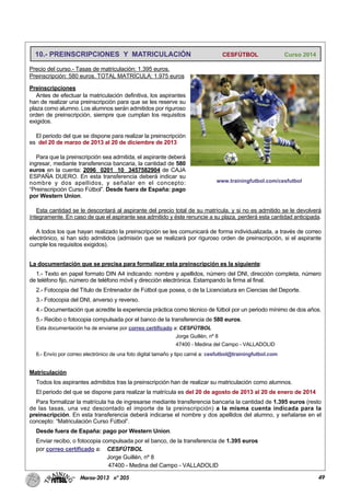 49Marzo-2013 nº 205
10.- PREINSCRIPCIONES Y MATRICULACIÓN CESFÚTBOL Curso 2014
Precio del curso.- Tasas de matriculación: 1.395 euros.
Preinscripción: 580 euros. TOTAL MATRÍCULA: 1.975 euros
Preinscripciones
Antes de efectuar la matriculación definitiva, los aspirantes
han de realizar una preinscripción para que se les reserve su
plaza como alumno. Los alumnos serán admitidos por riguroso
orden de preinscripción, siempre que cumplan los requisitos
exigidos.
El periodo del que se dispone para realizar la preinscripción
es del 20 de marzo de 2013 al 20 de diciembre de 2013
Para que la preinscripción sea admitida, el aspirante deberá
ingresar, mediante transferencia bancaria, la cantidad de 580
euros en la cuenta: 2096 0201 10 3457582904 de CAJA
ESPAÑA DUERO. En esta transferencia deberá indicar su
nombre y dos apellidos, y señalar en el concepto:
“Preinscripción Curso Fútbol”. Desde fuera de España: pago
por Western Union.
Esta cantidad se le descontará al aspirante del precio total de su matrícula, y si no es admitido se le devolverá
íntegramente. En caso de que el aspirante sea admitido y éste renuncie a su plaza, perderá esta cantidad anticipada.
A todos los que hayan realizado la preinscripción se les comunicará de forma individualizada, a través de correo
electrónico, si han sido admitidos (admisión que se realizará por riguroso orden de preinscripción, si el aspirante
cumple los requisitos exigidos).
La documentación que se precisa para formalizar esta preinscripción es la siguiente:
1.- Texto en papel formato DIN A4 indicando: nombre y apellidos, número del DNI, dirección completa, número
de teléfono fijo, número de teléfono móvil y dirección electrónica. Estampando la firma al final.
2.- Fotocopia del Título de Entrenador de Fútbol que posea, o de la Licenciatura en Ciencias del Deporte.
3.- Fotocopia del DNI, anverso y reverso.
4.- Documentación que acredite la experiencia práctica como técnico de fútbol por un periodo mínimo de dos años.
5.- Recibo o fotocopia compulsada por el banco de la transferencia de 580 euros.
Esta documentación ha de enviarse por correo certificado a: CESFÚTBOL
Jorge Guillén, nº 8
47400 - Medina del Campo - VALLADOLID
6.- Envío por correo electrónico de una foto digital tamaño y tipo carné a: cesfutbol@trainingfutbol.com
Matriculación
Todos los aspirantes admitidos tras la preinscripción han de realizar su matriculación como alumnos.
El periodo del que se dispone para realizar la matrícula es del 20 de agosto de 2013 al 20 de enero de 2014
Para formalizar la matrícula ha de ingresarse mediante transferencia bancaria la cantidad de 1.395 euros (resto
de las tasas, una vez descontado el importe de la preinscripción) a la misma cuenta indicada para la
preinscripción. En esta transferencia deberá indicarse el nombre y dos apellidos del alumno, y señalarse en el
concepto: “Matriculación Curso Fútbol”.
Desde fuera de España: pago por Western Union.
Enviar recibo, o fotocopia compulsada por el banco, de la transferencia de 1.395 euros
por correo certificado a: CESFÚTBOL
Jorge Guillén, nº 8
47400 - Medina del Campo - VALLADOLID
www.trainingfutbol.com/cesfutbol
 