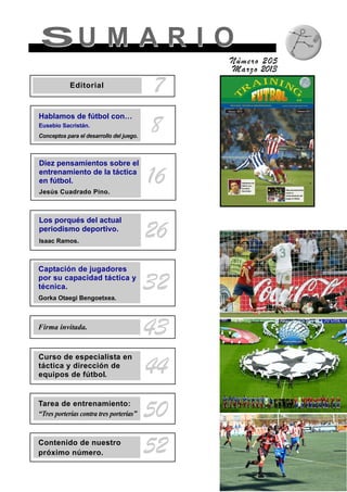 SU M A R I OSU M A R I O
Número 205
Marzo 2013
8
7Editorial
Hablamos de fútbol con…
Eusebio Sacristán.
Conceptos para el desarrollo del juego.
Diez pensamientos sobre el
entrenamiento de la táctica
en fútbol.
Jesús Cuadrado Pino.
16
Los porqués del actual
periodismo deportivo.
Isaac Ramos.
26
Firma invitada.
43
Tarea de entrenamiento:
“Tres porterías contra tres porterías” 50
Contenido de nuestro
próximo número. 52
Captación de jugadores
por su capacidad táctica y
técnica.
Gorka Otaegi Bengoetxea.
32
Curso de especialista en
táctica y dirección de
equipos de fútbol. 44
 