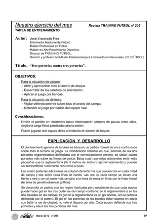 50Marzo-2013 nº 205
Nuestro ejercicio del mes Revista TRAINING FÚTBOL nº 205
TAREA DE ENTRENAMIENTO
Autor: Jesús Cuadrado Pino
Entrenador Nacional de Fútbol.
Máster Profesional en Fútbol.
Máster en Alto Rendimiento Deportivo.
Director de TRAINING FÚTBOL.
Director y profesor del Máster Profesional para Entrenadores Nacionales (CESFÚTBOL).
Título: “Tres porterías contra tres porterías”.
OBJETIVOS:
Para la situación de ataque:
- Abrir y aprovechar todo el ancho de ataque.
- Desarrollar de los cambios de orientación.
- Aplicar el juego por bandas.
Para la situación de defensa:
- Vigilar defensivamente sobre todo el ancho del campo.
- Defender el juego por banda del equipo rival.
Consideraciones:
Dividir el partido en diferentes fases intercalando tiempos de pausa entre ellas,
según la carga física planteada para la sesión.
Puede jugarse con toques libres o limitando el número de toques.
EXPLICACIÓN Y DESARROLLO
El planteamiento general de la tarea se basa en un partido normal de once contra once
sobre todo el terreno de juego. La modificación consiste en que, además de las dos
porterías reglamentarias defendidas por el correspondiente portero, se sitúan cuatro
porterías más sobre las líneas de banda. Estas cuatro porterías adicionales serán más
pequeñas que la reglamentaria (de 2 metros de anchura aproximadamente) y pueden
ser miniporterias o marcarse con conos o picas.
Las cuatro porterías adicionales se colocan de tal forma que queden dos en cada mitad
de campo y dos sobre cada línea de banda. Las dos de cada campo se sitúan una
frente a otra y con el poste más cercano a la línea de meta en línea con la línea frontal
del área de penalti (observar gráfico).
Se desarrolla un partido con las reglas habituales pero estableciendo que cada equipo
puede hacer gol en las tres porterías del campo contrario: en la reglamentaria y en las
dos situadas en las bandas. El gol en la reglamentaria es un gol normal, con la portería
defendida por el portero. El gol en las porterías de las bandas debe hacerse en envío
con balón a ras de césped, no vale el disparo por alto. Cada equipo defiende sus tres
porterías y ataca las tres porterías del rival.
 