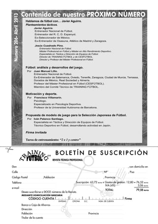 Número206-Abril2013
REVISTA TÉCNICA PROFESIONAL
ENTIDAD OFICINA D.C. NÐM. DE CUENTA
Suscripción: 63,72 euros + Gastos de gestión: 12,80 = 76,52 euros
IVA (4%) 3,06 euros
TOTAL: 79,58 euros
B O L E T ¸ N D E S U S C R I P C I Ł N
Don , con domicilio en
Calle , NÀ , Piso
Código Postal ,Población , Provincia
Teléfono
e-mail
Desea suscribirse a DOCE números de la Revista.
MEDIANTE DOMICILIACIÓN BANCARIA
CŁDIGO CUENTA Firma
Banco o Caja de Ahorros
Dirección
Población Provincia
Titular de la cuenta
Contenido de nuestro PRÓXIMO NÚMERO
#
Hablamos de fútbol con… Javier Aguirre.
Planteamientos tácticos.
Javier Aguirre.
Entrenador Nacional de Fútbol.
Entrenador del R. C. D. Espanyol.
Ex-Seleccionador de México.
Ex-Entrenador de Osasuna, Atlético de Madrid y Zaragoza.
Jesús Cuadrado Pino.
Entrenador Nacional de Fútbol.
Máster Profesional en Fútbol y Máster en Alto Rendimiento Deportivo.
Especialista en Táctica y Dirección de Equipos de Fútbol.
Director de TRAINING FÚTBOL y de CESFÚTBOL.
Director y Profesor del Máster Profesional en Fútbol.
Fútbol: análisis y desarrollos del juego.
Por Juan Manuel Lillo.
Entrenador Nacional de Fútbol.
Ex-Entrenador de Salamanca, Oviedo, Tenerife, Zaragoza, Ciudad de Murcia, Terrassa,
Dorados de México, Real Sociedad y Almería.
Profesor del Máster Profesional en Fútbol (CESFÚTBOL).
Miembro del Comité Técnico de TRAINING FÚTBOL.
Motivación y deporte.
Por Francisco Villamarín.
Psicólogo.
Especializado en Psicología Deportiva.
Profesor de la Universidad Autónoma de Barcelona.
Propuesta de modelo de juego para la Selección Japonesa de Fútbol.
Por Iván Palanco Santiago.
Especialista en Táctica y Dirección de Equipos de Fútbol.
Técnico Deportivo en Fútbol, desarrollando actividad en Japón.
. Firma invitada
Tarea de entrenamiento: “2 x 1 y centro”
 