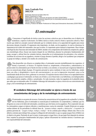 Jesús Cuadrado Pino
DIRECTOR
Entrenador Nacional de Fútbol (Nivel III).
Máster Profesional en Fútbol.
Especialista en Táctica y Dirección de Equipos de Fútbol (CESFÚTBOL).
Especialista en Alto Rendimiento Deportivo por la Universidad Autónoma de Madrid.
Máster en A. R. D. por el C. O. E.
Técnico Deportivo Superior.
Director y Profesor del Máster Profesional en Fútbol para Entrenadores Nacionales (CESFÚTBOL).
Conocemos el significado de táctica como las acciones colectivas que se desarrollan con el objetivo de
neutralizar y superar al adversario. En fútbol, táctica es lucha colectiva frente a oposición colectiva. Hace
mucho que añadí un concepto esencial indicando que la verdadera táctica es la capacidad del jugador para tomar
decisiones durante el partido. El argumento más importante, sin duda, son los jugadores; lo cual no disminuye la
importancia de la labor del entrenador, sino que la realza. Es importante quien maneja lo importante. Hace tiempo
clasifiqué las diez funciones del entrenador de fútbol: atender a los componentes del modelo de competición, aplicar
una metodología eficaz, buscar una mejora integral de sus futbolistas, plasmar los principios fundamentales del
juego, escoger y utilizar bien las variantes tácticas, desarrollar en el entrenamiento los principios y las variantes,
coordinar las acciones de sus jugadores, orientar el juego durante el partido, dirigir a los ayudantes que componen
su grupo de trabajo y atender a los medios de comunicación.
Para desarrollar con eficacia su compleja labor, el entrenador necesita ineludiblemente tres requisitos: el
formal, el personal y el técnico. El requisito formal es, simplemente, el burocrático y administrativo, le
poseen todos los entrenadores por el hecho de tener un título y un contrato; es necesario por exigencias federativas
pero no esencial para dirigir al grupo. El requisito personal se ejerce mediante el trato con los futbolistas, siendo
justo con ellos y dirigiéndoles a través del convencimiento y no con la imposición irracional; como se ha
manifestado desde diversos foros, gobernar es convencer. El requisito técnico tiene la base en la capacidad técnica
y pedagógica que posea el entrenador; no basta con el título y con el buen trato a sus futbolistas, son indispensables
unos conocimientos amplios, sólidos y actualizados. En todo momento, todos los jugadores de la plantilla tienen
que saber que su entrenador sabe. El verdadero liderazgo del entrenador se ejerce a través de sus conocimientos del
juego y de la metodología de entrenamiento.
El entrenador es un gestor de recursos. Gestiona las características de los jugadores de su plantilla. Lo básico
son los futbolistas, pero el entrenador es esencial para el rendimiento. Es sorprendente, y habitual, que los
dirigentes no crean en la labor del entrenador, consideran que sólo basta con los jugadores. Pero sorprende más que
los entrenadores caigan en tópicos ridículos y manifestaciones vacías de contenido. Cuando fichan por un equipo
sueltan delante de los periodistas la ridícula frase de: “prometo trabajo, empeño y dedicación”, o recurren a la
patética perorata de: “aseguro trabajo, trabajo y trabajo”. Se les contrata para trabajar, faltaría más. Pero se les
debería contratar para trabajar bien, porque la obligación del entrenador es que su equipo juegue bien al fútbol con
el objetivo de ganar. Partiendo de que la mejor vía para ganar es jugar bien y de que jugar bien depende de entrenar
bien, respetar los principios fundamentales del juego y aplicar eficazmente las variantes tácticas. Cuestiones que
son responsabilidad del entrenador.
jecupi@trainingfutbol.com
El verdadero liderazgo del entrenador se ejerce a través de sus
conocimientos del juego y de la metodología de entrenamiento editorial
7Marzo-2013 nº 205
El entrenador
 