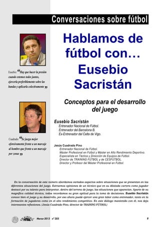 8Marzo-2013 nº 205
Conversaciones sobre fútbol
En la conversación de este número abordamos variados aspectos sobre situaciones que se presentan en las
diferentes situaciones del juego. Extraemos opiniones de un técnico que en su dilatada carrera como jugador
destacó por su talento para interpretar, dentro del terreno de juego, las situaciones que aparecían. Aparte de su
magnífica calidad técnica, todos recordamos su gran aptitud para la toma de decisiones. Eusebio Sacristán
conoce bien el juego y su desarrollo, por eso ahora puede ejercer una gran labor como entrenador, tanto en la
formación de jugadores como en el alto rendimiento competitivo. En este diálogo mantenido con él, nos deja
interesantes reflexiones. (Jesús Cuadrado Pino, director de TRAINING FÚTBOL)
Hablamos de
fútbol con…
Eusebio
Sacristán
Eusebio:“Hay que hacer la presión
cuando estemos todos juntos,
ejercerla preferiblemente sobre las
bandas y aplicarla colectivamente
”
Cuadrado:“Se juega mejor
ofensivamente frente a un marcaje
al hombre que frente a un marcaje
por zonas
”
Conceptos para el desarrollo
del juego
Eusebio Sacristán
Entrenador Nacional de Fútbol.
Entrenador del Barcelona B.
Ex-Entrenador del Celta de Vigo.
Jesús Cuadrado Pino
Entrenador Nacional de Fútbol.
Máster Profesional en Fútbol y Máster en Alto Rendimiento Deportivo.
Especialista en Táctica y Dirección de Equipos de Fútbol.
Director de TRAINING FÚTBOL y de CESFÚTBOL.
Director y Profesor del Máster Profesional en Fútbol.
 