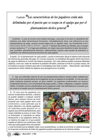 9Marzo-2013 nº 205
Cuadrado.- Lo que se conoce como sistema de juego, y que para mí es solo un ingrediente del
sistema que debe denominarse formación, indudablemente tiene una influencia en los
planteamientos de juego, aunque muchos digan que no significa nada. Las formaciones 4-4-2,
4-3-3, 5-3-2, 4-2-3-1, 4-4-1-1, 4-1-4-1… (con el “1” siempre del portero por delante, que no pongo
porque siempre es “1” y lo hago para sintetizar, en ningún caso para desdeñar la labor del portero,
que considero absolutamente esencial y determinante) marcan unas pautas de actuación y
significan una referencia para las acciones de cada jugador.
Eusebio.- En el planteamiento de cada partido, cuando el entrenador dibuja el sistema está indicando
las intenciones generales del juego. En muchas ocasiones, la mentalidad del jugador dentro del terreno
de juego es diferente en función del sistema propuesto. Con cada sistema pueden buscarse diferentes
objetivos, como son, tratar de mantener la posesión del balón, presionar al rival en su propio campo, dar
la iniciativa al equipo contrario para salir al contraataque tras robar el balón… Resumiendo, cada dibujo
representa en cierta medida los objetivos que perseguimos en el partido.
C.- Hay una extendida creencia de que los planteamientos tácticos siempre deben establecerse
en función de las características de los jugadores de que se dispone en la plantilla. Yo creo que esto
debe matizarse bastante porque, en gran medida, los jugadores profesionales con buenos
fundamentos técnicos y con conocimiento del juego pueden, y deben, adaptarse a cualquier variante
táctica. Considero que las características de los jugadores están más delimitadas por el puesto que
se ocupa en el equipo que por el planteamiento táctico general.
E.- Sí creo que los jugadores con
buenos fundamentos técnicos y tácticos
se pueden adaptar a cualquier variante
táctica, pero siempre hemos de tener
presente que cada jugador tiene unas
condiciones y unas aptitudes que le
hacen diferente a los demás jugadores.
Un futbolista puede destacar en un
aspecto que domina perfectamente, pero
ningún futbolista es bueno en todo. Para
un entrenador, lo importante es utilizar
eficazmente a sus jugadores dentro de
un sistema de juego en el que puedan
explotar al máximo sus condiciones. Está
claro que cada jugador tiene una posición
y unas funciones que se adaptan mejor a sus características. Lo ideal es encontrar un sistema de juego
en el que las condiciones de todos los jugadores puedan expresarse en la máxima medida.
Cuadrado:“Las características de los jugadores están más
delimitadas por el puesto que se ocupa en el equipo que por el
planteamiento táctico general”
 