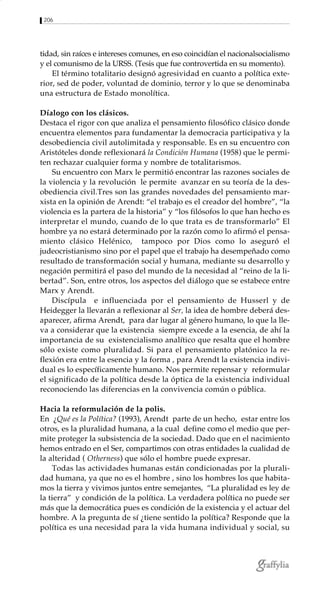 206
tidad, sin raíces e intereses comunes, en eso coincidían el nacionalsocialismo
y el comunismo de la URSS. (Tesis que fue controvertida en su momento).
El término totalitario designó agresividad en cuanto a política exte-
rior, sed de poder, voluntad de dominio, terror y lo que se denominaba
una estructura de Estado monolítica.
Díalogo con los clásicos.
Destaca el rigor con que analiza el pensamiento filosófico clásico donde
encuentra elementos para fundamentar la democracia participativa y la
desobediencia civil autolimitada y responsable. Es en su encuentro con
Aristóteles donde reflexionará la Condición Humana (1958) que le permi-
ten rechazar cualquier forma y nombre de totalitarismos.
Su encuentro con Marx le permitió encontrar las razones sociales de
la violencia y la revolución le permite avanzar en su teoría de la des-
obediencia civil.Tres son las grandes novedades del pensamiento mar-
xista en la opinión de Arendt: “el trabajo es el creador del hombre”, “la
violencia es la partera de la historia” y “los filósofos lo que han hecho es
interpretar el mundo, cuando de lo que trata es de transformarlo” El
hombre ya no estará determinado por la razón como lo afirmó el pensa-
miento clásico Helénico, tampoco por Dios como lo aseguró el
judeocristianismo sino por el papel que el trabajo ha desempeñado como
resultado de transformación social y humana, mediante su desarrollo y
negación permitirá el paso del mundo de la necesidad al “reino de la li-
bertad”. Son, entre otros, los aspectos del diálogo que se estabece entre
Marx y Arendt.
Discípula e influenciada por el pensamiento de Husserl y de
Heidegger la llevarán a reflexionar al Ser, la idea de hombre deberá des-
aparecer, afirma Arendt, para dar lugar al género humano, lo que la lle-
va a considerar que la existencia siempre excede a la esencia, de ahí la
importancia de su existencialismo analítico que resalta que el hombre
sólo existe como pluralidad. Si para el pensamiento platónico la re-
flexión era entre la esencia y la forma , para Arendt la existencia indivi-
dual es lo específicamente humano. Nos permite repensar y reformular
el significado de la política desde la óptica de la existencia individual
reconociendo las diferencias en la convivencia común o pública.
Hacia la reformulación de la polis.
En ¿Qué es la Política? (1993), Arendt parte de un hecho, estar entre los
otros, es la pluralidad humana, a la cual define como el medio que per-
mite proteger la subsistencia de la sociedad. Dado que en el nacimiento
hemos entrado en el Ser, compartimos con otras entidades la cualidad de
la alteridad ( Otherness) que sólo el hombre puede expresar.
Todas las actividades humanas están condicionadas por la plurali-
dad humana, ya que no es el hombre , sino los hombres los que habita-
mos la tierra y vivimos juntos entre semejantes, “La pluralidad es ley de
la tierra” y condición de la política. La verdadera política no puede ser
más que la democrática pues es condición de la existencia y el actuar del
hombre. A la pregunta de sí ¿tiene sentido la política? Responde que la
política es una necesidad para la vida humana individual y social, su
 