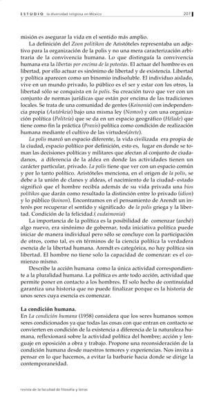 207
revista de la facultad de filosofía y letras
E S T U D I O la diversidad religiosa en México
misión es asegurar la vida en el sentido más amplio.
La definición del Zoon politikon de Aristóteles representaba un adje-
tivo para la organización de la polis y no una mera caracterización arbi-
traria de la convivencia humana. Lo que distinguía la convivencia
humana era la libertas por encima de la potestas. El actuar del hombre es en
libertad, por ello actuar es sinónimo de libertad y de existencia. Libertad
y política aparecen como un binomio indisoluble. El individuo aislado,
vive en un mundo privado, lo público es el ser y estar con los otros, la
libertad sólo se conquista en la polis. Su creación tuvo que ver con un
conjunto de normas jurídicas que están por encima de las tradiciones
locales. Se trata de una comunidad de gentes (Koinonía) con independen-
cia propia (Autárkeia) bajo una misma ley (Nomos) y con una organiza-
ción política (Politeía) que se da en un espacio geográfico (Hélade) que
tiene como fin la práctica (Praxis) política como condición de realización
humana mediante el cultivo de las virtudes(árete).
La polis marcó un espacio diferente, la vida civilizada era propia de
la ciudad, espacio político por definición, esto es, lugar en donde se to-
man las decisiones políticas y militares que afectan al conjunto de ciuda-
danos, a diferencia de la aldea en donde las actividades tienen un
carácter particular, privado. La polis tiene que ver con un espacio común
y por lo tanto político. Aristóteles menciona, en el origen de la polis, se
debe a la unión de clanes y aldeas, el nacimiento de la ciudad- estado
significó que el hombre recibía además de su vida privada una bios
polítikos que darán como resultado la distinción entre lo privado (idion)
y lo público (koinon). Encontramos en el pensamiento de Arendt un in-
terés por recuperar el sentido y significado de la polis griega y la liber-
tad. Condición de la felicidad.( eudaimonia)
La importancia de la política es la posibilidad de comenzar (arché)
algo nuevo, era sinónimo de gobernar, toda iniciativa política puede
iniciar de manera individual pero sólo se concluye con la participación
de otros, como tal, es en términos de la ciencia política la verdadera
esencia de la libertad humana. Arendt es categórica, no hay política sin
libertad. El hombre no tiene solo la capacidad de comenzar: es el co-
mienzo mismo.
Describe la acción humana como la única actividad correspondien-
te a la pluralidad humana. La política es ante todo acción, actividad que
permite poner en contacto a los hombres. El solo hecho de continuidad
garantiza una historia que no puede finalizar porque es la historia de
unos seres cuya esencia es comenzar.
La condición humana.
En La condición humana (1958) considera que los seres humanos somos
seres condicionados ya que todas las cosas con que entran en contacto se
convierten en condición de la existencia a diferencia de la naturaleza hu-
mana, reflexionará sobre la actividad política del hombre; acción y len-
guaje en oposición a obra y trabajo. Propone una reconsideración de la
condición humana desde nuestros temores y experiencias. Nos invita a
pensar en lo que hacemos, a evitar la barbarie hacia donde se dirige la
contemporaneidad.
 