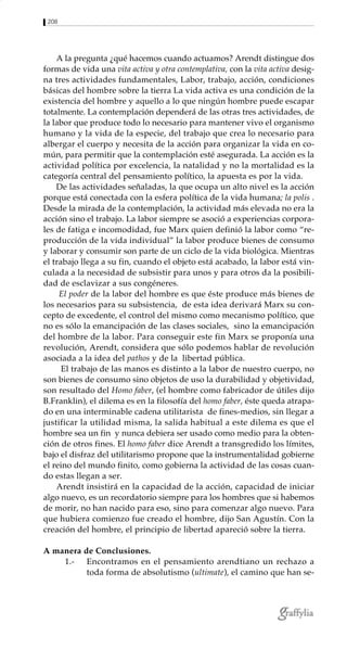 208
A la pregunta ¿qué hacemos cuando actuamos? Arendt distingue dos
formas de vida una vita activa y otra contemplativa, con la vita activa desig-
na tres actividades fundamentales, Labor, trabajo, acción, condiciones
básicas del hombre sobre la tierra La vida activa es una condición de la
existencia del hombre y aquello a lo que ningún hombre puede escapar
totalmente. La contemplación dependerá de las otras tres actividades, de
la labor que produce todo lo necesario para mantener vivo el organismo
humano y la vida de la especie, del trabajo que crea lo necesario para
albergar el cuerpo y necesita de la acción para organizar la vida en co-
mún, para permitir que la contemplación esté asegurada. La acción es la
actividad política por excelencia, la natalidad y no la mortalidad es la
categoría central del pensamiento político, la apuesta es por la vida.
De las actividades señaladas, la que ocupa un alto nivel es la acción
porque está conectada con la esfera política de la vida humana; la polis .
Desde la mirada de la contemplación, la actividad más elevada no era la
acción sino el trabajo. La labor siempre se asoció a experiencias corpora-
les de fatiga e incomodidad, fue Marx quien definió la labor como “re-
producción de la vida individual” la labor produce bienes de consumo
y laborar y consumir son parte de un ciclo de la vida biológica. Mientras
el trabajo llega a su fin, cuando el objeto está acabado, la labor está vin-
culada a la necesidad de subsistir para unos y para otros da la posibili-
dad de esclavizar a sus congéneres.
El poder de la labor del hombre es que éste produce más bienes de
los necesarios para su subsistencia, de esta idea derivará Marx su con-
cepto de excedente, el control del mismo como mecanismo político, que
no es sólo la emancipación de las clases sociales, sino la emancipación
del hombre de la labor. Para conseguir este fin Marx se proponía una
revolución, Arendt, considera que sólo podemos hablar de revolución
asociada a la idea del pathos y de la libertad pública.
El trabajo de las manos es distinto a la labor de nuestro cuerpo, no
son bienes de consumo sino objetos de uso la durabilidad y objetividad,
son resultado del Homo faber, (el hombre como fabricador de útiles dijo
B.Franklin), el dilema es en la filosofía del homo faber, éste queda atrapa-
do en una interminable cadena utilitarista de fines-medios, sin llegar a
justificar la utilidad misma, la salida habitual a este dilema es que el
hombre sea un fin y nunca debiera ser usado como medio para la obten-
ción de otros fines. El homo faber dice Arendt a transgredido los límites,
bajo el disfraz del utilitarismo propone que la instrumentalidad gobierne
el reino del mundo finito, como gobierna la actividad de las cosas cuan-
do estas llegan a ser.
Arendt insistirá en la capacidad de la acción, capacidad de iniciar
algo nuevo, es un recordatorio siempre para los hombres que si habemos
de morir, no han nacido para eso, sino para comenzar algo nuevo. Para
que hubiera comienzo fue creado el hombre, dijo San Agustín. Con la
creación del hombre, el principio de libertad apareció sobre la tierra.
A manera de Conclusiones.
1.- Encontramos en el pensamiento arendtiano un rechazo a
toda forma de absolutismo (ultimate), el camino que han se-
 