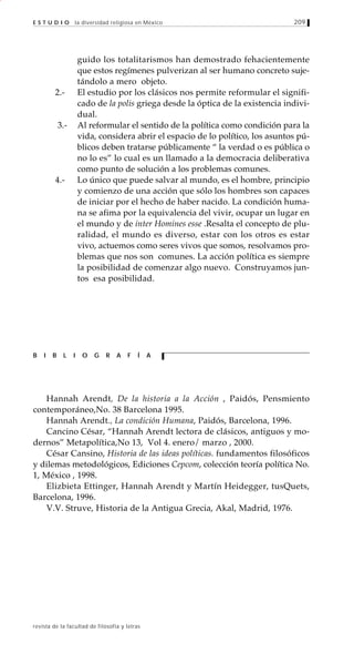 209
revista de la facultad de filosofía y letras
E S T U D I O la diversidad religiosa en México
guido los totalitarismos han demostrado fehacientemente
que estos regímenes pulverizan al ser humano concreto suje-
tándolo a mero objeto.
2.- El estudio por los clásicos nos permite reformular el signifi-
cado de la polis griega desde la óptica de la existencia indivi-
dual.
3.- Al reformular el sentido de la política como condición para la
vida, considera abrir el espacio de lo político, los asuntos pú-
blicos deben tratarse públicamente “ la verdad o es pública o
no lo es” lo cual es un llamado a la democracia deliberativa
como punto de solución a los problemas comunes.
4.- Lo único que puede salvar al mundo, es el hombre, principio
y comienzo de una acción que sólo los hombres son capaces
de iniciar por el hecho de haber nacido. La condición huma-
na se afima por la equivalencia del vivir, ocupar un lugar en
el mundo y de inter Homines esse .Resalta el concepto de plu-
ralidad, el mundo es diverso, estar con los otros es estar
vivo, actuemos como seres vivos que somos, resolvamos pro-
blemas que nos son comunes. La acción política es siempre
la posibilidad de comenzar algo nuevo. Construyamos jun-
tos esa posibilidad.
Hannah Arendt, De la historia a la Acción , Paidós, Pensmiento
contemporáneo,No. 38 Barcelona 1995.
Hannah Arendt., La condición Humana, Paidós, Barcelona, 1996.
Cancino César, “Hannah Arendt lectora de clásicos, antiguos y mo-
dernos” Metapolítica,No 13, Vol 4. enero/ marzo , 2000.
César Cansino, Historia de las ideas políticas. fundamentos filosóficos
y dilemas metodológicos, Ediciones Cepcom, colección teoría política No.
1, México , 1998.
Elizbieta Ettinger, Hannah Arendt y Martín Heidegger, tusQuets,
Barcelona, 1996.
V.V. Struve, Historia de la Antigua Grecia, Akal, Madrid, 1976.
B I B L I O G R A F Í A
 