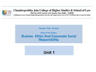 Chanderprabhu Jain College of Higher Studies & School of Law
Plot No. OCF, Sector A-8, Narela, New Delhi – 110040
(Affiliated to Guru Gobind Singh Indraprastha University and Approved by Govt of NCT of Delhi & Bar Council of India)
Semester: Third Semester
Name of the Subject:
Business Ethics And Corporate Social
Responsibility
Unit 1
 