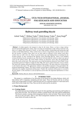 www.viva-technology.org/New/IJRI
VIVA-Tech International Journal for Research and Innovation Volume 1, Issue 4 (2021)
ISSN(Online): 2581-7280
VIVA Institute of Technology
9th
National Conference on Role of Engineers in Nation Building – 2021 (NCRENB-2021)
G-205
Railway track patrolling bicycle
Ashok Yadav1, Mithun Yadav2, Rohit Kumar Yadav3, Suraj Singh4
1
(Department of Mechanical, Viva Institute of Technology, India)
2
(Department of Mechanical, Viva Institute of Technology, India)
3
(Department of Mechanical, Viva Institute of Technology, India)
4
(Department of Mechanical, Viva Institute of Technology, India)
Abstract : In India majorly, the transport is done by the trains. Hence, we have a large railway
network spread throughout the country. Due to its large use maintenance of the railway track has to be
done on a regular basis. Because of which, we have huge number of patrolling and monitoring staff
workers in the Indian Railways. These workers have to travel a long distance onto the tracks to reach
the site location. At places where there are no side roads on sideways of the railway track these
workers have to walk to the site. Hence to provide them ease and helping them in reaching the site
location quickly we have introduced this Railway Track Patrolling Bicycle, which is the modified
version of railway bicycle currently in use. This bicycle will also help the workers to detect any type of
crack on the railway tracks. The Track Pedal contains an ultrasonic sensor that will automatically
detect the cracks on the track. This report gives you a brief introduction about the Track Pedal. It runs
at maximum speed of 15 kmph. It weighs less than 30kg. The report contains literature review in detail.
The report also explains about the problem statement of the project. The main objectives of this project
is also listed in the report. The appropriate solution to the problem statement is been provided in the
proposed methodology chapter. The report contains various figures including some CAD model image
which give the complete visualization of the project. Finally, the conclusion of the project is covered in
the last chapter. At the end there is a list of references from where the important information it is been
collected.
Keywords– Railway Bicycle, Sensors, Bi-Fold Mechanism.
I. INTRODUCTION
This project is a modification of an innovation of rail bicycle by the Indian Railways which will
help railway staff in inspection, monitoring and track repair. These rail bicycles will run on railway
tracks at an average speed of 10 km/h. These bicycles move at a maximum speed of 15 km/h and can be
easily lifted as they weigh only 30 kg. They can also be easily used by one person.
1.1 Project Background:
1.1.1 Existing Model:
The Indian Railways has introduced rail bicycle for their patrolling and monitoring staff members to
travel down the track. This rail bicycle contains a normal bicycle with some special modifications.
This bicycle contains a steering wheel arrangement that has a mini rail wheel. These mini rail wheels
will run on the rail tracks. There is side wheel arrangements attached to the front wheel and rear
wheel which will reside on other side.
 