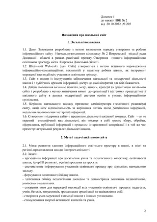 2
Додаток 1
до наказу НВК № 2
від 20.10.2022 № 205
Положення про шкільний сайт
1. Загальні положення
1.1. Дане Положення розроблено з метою визначення порядку створення та роботи
інформаційного сайту Навчально-виховного комплексу № 2 Покровської міської ради
Донецької області в рамках реалізації проєкту Створення єдиного інформаційного
освітнього простору міста Покровськ Донецької області.
1.2. Шкільний Web-сайт (далі Cайт) створюється з метою активного впровадження
інформаційно-комунікаційних технологій у практику роботи школи, як інструмент
мережевої взаємодії всіх учасників освітнього процесу.
1.3. Сайт є одним із інструментів забезпечення навчальної та позаурочної діяльності
школи і є публічним органом інформації, доступ до якої відкритий для всіх бажаючих.
1.4. Дійсне положення визначає поняття, мету, вимоги, критерії та організацію шкільного
сайту і розроблено з метою визначення вимог до організації і підтримки працездатності
шкільного сайту в рамках модернізації системи освіти в умовах інформаційного
суспільства.
1.5. Керівник навчального закладу призначає адміністратора (технічного редактора)
сайту, який несе відповідальність за вирішення питань щодо розміщення інформації,
видалення чи оновлення застарілої інформації.
1.6. Створення і підтримка сайту є предметом діяльності шкільної команди. Сайт - це не
окремий специфічний вид діяльності, він поєднує в собі процес збору, обробки,
оформлення, публікації інформації з процесом інтерактивної комунікації і в той же час
презентує актуальний результат діяльності школи.
2. Мета і задачі шкільного сайту
2.1. Мета: розвиток єдиного інформаційного освітнього простору в школі, в місті та
регіоні, представлення школи Інтернет-спільноті.
2.2. Задачі:
- презентація інформації про досягнення учнів та педагогічного колективу, особливості
школи, історії її розвитку, освітні програми та проєкти.
- систематичне інформування учасників освітнього процесу про діяльність навчального
закладу
- формування позитивного іміджу школи.
- здійснення обміну педагогічним досвідом та демонстрація досягнень педагогічного,
учнівського колективів.
- створення умов для мережевої взаємодії всіх учасників освітнього процесу: педагогів,
учнів, батьків, випускників, громадських організацій та зацікавлених осіб.
- створення умов мережевої взаємодії школи з іншими установами.
- стимулювання творчої активності вчителів та учнів.
 