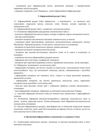 3
- підвищення ролі інформатизації освіти, організація навчання з використанням
мережевих освітніх ресурсів.
- сприяння створенню у місті Покровськ єдиної інформаційної інфраструктури.
3. Інформаційний ресурс Сайту
3.1. Інформаційний ресурс Сайту формується у відповідності до діяльності всіх
структурних підрозділів школи, вчителів, учнів, батьків, ділових партнерів та
зацікавлених осіб.
3.2. Інформаційний ресурс Сайту є відкритим і загальнодоступним.
3.3. Основними інформаційно-ресурсними компонентами Сайту є:
- контактна інформація про школу (адреса, номери телефонів, адреса електронної пошти);
- дані про адміністрацію;
- довідкові матеріали про навчальні програми, порядок вступу до школи;
- електронні версії організаційних документів загальноосвітнього навчального закладу
(Концепція, Програма розвитку, Устав школи, локальні акти та положення);
- матеріали по організації навчального процесу, режим навчання;
- навчально-методичні матеріали вчителів школи;
- матеріали про науково-дослідницьку діяльність учнів та їх участь в олімпіадах та
конкурсах;
- електронні каталоги інформаційних ресурсів школи;
- інформація про події (свята, конференції, конкурси);
- матеріали про персоналії (керівники, вчителі, працівники-випускники, ділові партнери).
3.4. Заборонено розміщувати на шкільному сайті:
- інформаційні матеріали, які містять заклики до насильства і насильницької зміни основ
конституційного ладу, що розпалюють соціальну, расову, міжнаціональну і релігійну
ворожнечу;
- інформаційні матеріали, які зачіпають честь, гідність та ділову репутацію громадян,
організацій, установ;
- інформаційні матеріали, що містять пропаганду насильства, сексу, наркоманії,
екстремістських релігійних і політичних ідей;
- будь-які види реклами, метою якої є отримання прибутку іншими організаціями і
установами;
- інші інформаційні матеріали, заборонені до публікації законодавством України.
- у текстовій інформації шкільного сайту не повинно бути граматичних і орфографічних
помилок.
3.5. Розміщення інформації рекламно-комерційного характеру допускаються лише за
умови дозволу директора школи. Умови розміщення такої інформації регламентуються
спеціальними договорами.
3.6. Частина інформаційного ресурсу, який формується за ініціативи підрозділів, творчих
колективів, педагогів, учнів, може бути розміщена на окремих блогах та сайтах, доступ до
яких організується із Сайту школи.
4. Організація інформаційного наповнення та супроводу Сайту
4.1. Адміністрація навчального закладу відповідає за змістове наповнення сайту та його
своєчасне оновлення.
 