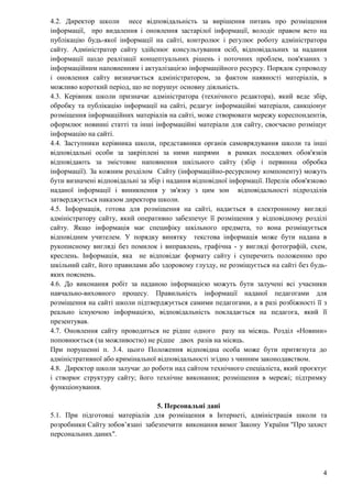 4
4.2. Директор школи несе відповідальність за вирішення питань про розміщення
інформації, про видалення і оновлення застарілої інформації, володіє правом вето на
публікацію будь-якої інформації на сайті, контролює і регулює роботу адміністратора
сайту. Адміністратор сайту здійснює консультування осіб, відповідальних за надання
інформації щодо реалізації концептуальних рішень і поточних проблем, пов'язаних з
інформаційним наповненням і актуалізацією інформаційного ресурсу. Порядок супроводу
і оновлення сайту визначається адміністратором, за фактом наявності матеріалів, в
можливо короткий період, що не порушує основну діяльність.
4.3. Керівник школи призначає адміністратора (технічного редактора), який веде збір,
обробку та публікацію інформації на сайті, редагує інформаційні матеріали, санкціонує
розміщення інформаційних матеріалів на сайті, може створювати мережу кореспондентів,
оформлює новинні статті та інші інформаційні матеріали для сайту, своєчасно розміщує
інформацію на сайті.
4.4. Заступники керівника школи, представники органів самоврядування школи та інші
відповідальні особи за закріплені за ними напрями в рамках посадових обов'язків
відповідають за змістовне наповнення шкільного сайту (збір і первинна обробка
інформації). За кожним розділом Сайту (інформаційно-ресурсному компоненту) можуть
бути визначені відповідальні за збір і надання відповідної інформації. Перелік обов'язково
наданої інформації і виникнення у зв'язку з цим зон відповідальності підрозділів
затверджується наказом директора школи.
4.5. Інформація, готова для розміщення на сайті, надається в електронному вигляді
адміністратору сайту, який оперативно забезпечує її розміщення у відповідному розділі
сайту. Якщо інформація має специфіку шкільного предмета, то вона розміщується
відповідним учителем. У порядку винятку текстова інформація може бути надана в
рукописному вигляді без помилок і виправлень, графічна - у вигляді фотографій, схем,
креслень. Інформація, яка не відповідає формату сайту і суперечить положенню про
шкільний сайт, його правилами або здоровому глузду, не розміщується на сайті без будь-
яких пояснень.
4.6. До виконання робіт за наданою інформацією можуть бути залучені всі учасники
навчально-виховного процесу. Правильність інформації наданої педагогами для
розміщення на сайті школи підтверджується самими педагогами, а в разі розбіжності її з
реально існуючою інформацією, відповідальність покладається на педагога, який її
презентував.
4.7. Оновлення сайту проводиться не рідше одного разу на місяць. Розділ «Новини»
поповнюється (за можливостю) не рідше двох разів на місяць.
При порушенні п. 3.4. цього Положення відповідна особа може бути притягнута до
адміністративної або кримінальної відповідальності згідно з чинним законодавством.
4.8. Директор школи залучає до роботи над сайтом технічного спеціаліста, який проєктує
і створює структуру сайту; його технічне виконання; розміщення в мережі; підтримку
функціонування.
5. Персональні дані
5.1. При підготовці матеріалів для розміщення в Інтернеті, адміністрація школи та
розробники Сайту зобов’язані забезпечити виконання вимог Закону України "Про захист
персональних даних".
 