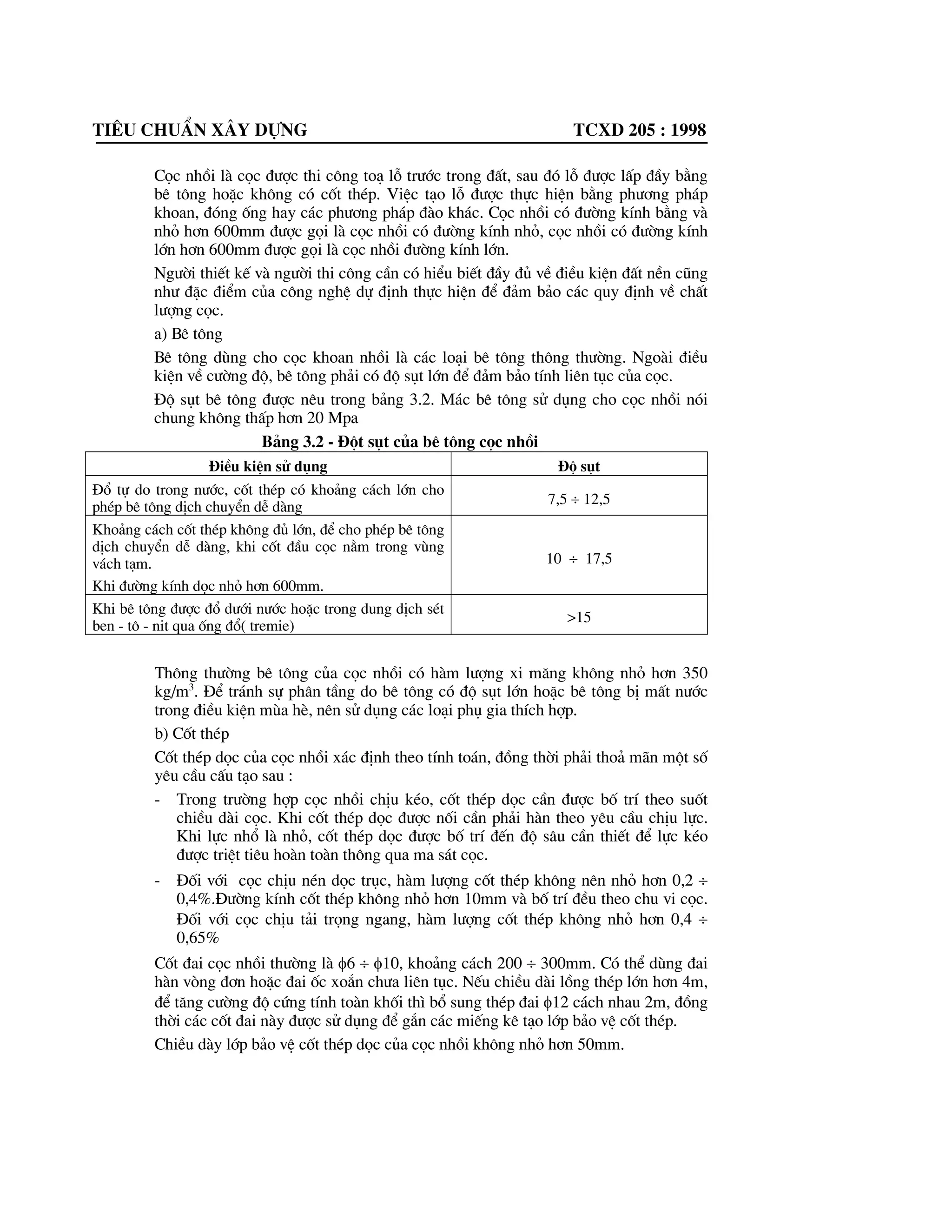 Tiªu chuÈn x©y dùng tcxd 205 : 1998
Cäc nhåi lµ cäc ®|îc thi c«ng to¹ lç tr|íc trong ®Êt, sau ®ã lç ®|îc lÊp ®Çy b»ng
bª t«ng hoÆc kh«ng cã cèt thÐp. ViÖc t¹o lç ®|îc thùc hiÖn b»ng ph|¬ng ph¸p
khoan, ®ãng èng hay c¸c ph|¬ng ph¸p ®µo kh¸c. Cäc nhåi cã ®|êng kÝnh b»ng vµ
nhá h¬n 600mm ®|îc gäi lµ cäc nhåi cã ®|êng kÝnh nhá, cäc nhåi cã ®|êng kÝnh
lín h¬n 600mm ®|îc gäi lµ cäc nhåi ®|êng kÝnh lín.
Ng|êi thiÕt kÕ vµ ng|êi thi c«ng cÇn cã hiÓu biÕt ®Çy ®ñ vÒ ®iÒu kiÖn ®Êt nÒn còng
nh| ®Æc ®iÓm cña c«ng nghÖ dù ®Þnh thùc hiÖn ®Ó ®¶m b¶o c¸c quy ®Þnh vÒ chÊt
l|îng cäc.
a) Bª t«ng
Bª t«ng dïng cho cäc khoan nhåi lµ c¸c lo¹i bª t«ng th«ng th|êng. Ngoµi ®iÒu
kiÖn vÒ c|êng ®é, bª t«ng ph¶i cã ®é sôt lín ®Ó ®¶m b¶o tÝnh liªn tôc cña cäc.
§é sôt bª t«ng ®|îc nªu trong b¶ng 3.2. M¸c bª t«ng sö dông cho cäc nhåi nãi
chung kh«ng thÊp h¬n 20 Mpa
B¶ng 3.2 - §ét sôt cña bª t«ng cäc nhåi
§iÒu kiÖn sö dông §é sôt
§æ tù do trong n|íc, cèt thÐp cã kho¶ng c¸ch lín cho
phÐp bª t«ng dÞch chuyÓn dÔ dµng 7,5 y 12,5
Kho¶ng c¸ch cèt thÐp kh«ng ®ñ lín, ®Ó cho phÐp bª t«ng
dÞch chuyÓn dÔ dµng, khi cèt ®Çu cäc n»m trong vïng
v¸ch t¹m.
Khi ®|êng kÝnh däc nhá h¬n 600mm.
10 y 17,5
Khi bª t«ng ®|îc ®æ d|íi n|íc hoÆc trong dung dÞch sÐt
ben - t« - nit qua èng ®æ( tremie)
>15
Th«ng th|êng bª t«ng cña cäc nhåi cã hµm l|îng xi m¨ng kh«ng nhá h¬n 350
kg/m3
. §Ó tr¸nh sù ph©n tÇng do bª t«ng cã ®é sôt lín hoÆc bª t«ng bÞ mÊt n|íc
trong ®iÒu kiÖn mïa hÌ, nªn sö dông c¸c lo¹i phô gia thÝch hîp.
b) Cèt thÐp
Cèt thÐp däc cña cäc nhåi x¸c ®Þnh theo tÝnh to¸n, ®ång thêi ph¶i tho¶ m·n mét sè
yªu cÇu cÊu t¹o sau :
- Trong tr|êng hîp cäc nhåi chÞu kÐo, cèt thÐp däc cÇn ®|îc bè trÝ theo suèt
chiÒu dµi cäc. Khi cèt thÐp däc ®|îc nèi cÇn ph¶i hµn theo yªu cÇu chÞu lùc.
Khi lùc nhæ lµ nhá, cèt thÐp däc ®|îc bè trÝ ®Õn ®é s©u cÇn thiÕt ®Ó lùc kÐo
®|îc triÖt tiªu hoµn toµn th«ng qua ma s¸t cäc.
- §èi víi cäc chÞu nÐn däc trôc, hµm l|îng cèt thÐp kh«ng nªn nhá h¬n 0,2 y
0,4%.§|êng kÝnh cèt thÐp kh«ng nhá h¬n 10mm vµ bè trÝ ®Òu theo chu vi cäc.
§èi víi cäc chÞu t¶i träng ngang, hµm l|îng cèt thÐp kh«ng nhá h¬n 0,4 y
0,65%
Cèt ®ai cäc nhåi th|êng lµ I6 y I10, kho¶ng c¸ch 200 y 300mm. Cã thÓ dïng ®ai
hµn vßng ®¬n hoÆc ®ai èc xo¾n ch|a liªn tôc. NÕu chiÒu dµi lång thÐp lín h¬n 4m,
®Ó t¨ng c|êng ®é cøng tÝnh toµn khèi th× bæ sung thÐp ®ai I12 c¸ch nhau 2m, ®ång
thêi c¸c cèt ®ai nµy ®|îc sö dông ®Ó g¾n c¸c miÕng kª t¹o líp b¶o vÖ cèt thÐp.
ChiÒu dµy líp b¶o vÖ cèt thÐp däc cña cäc nhåi kh«ng nhá h¬n 50mm.
 
