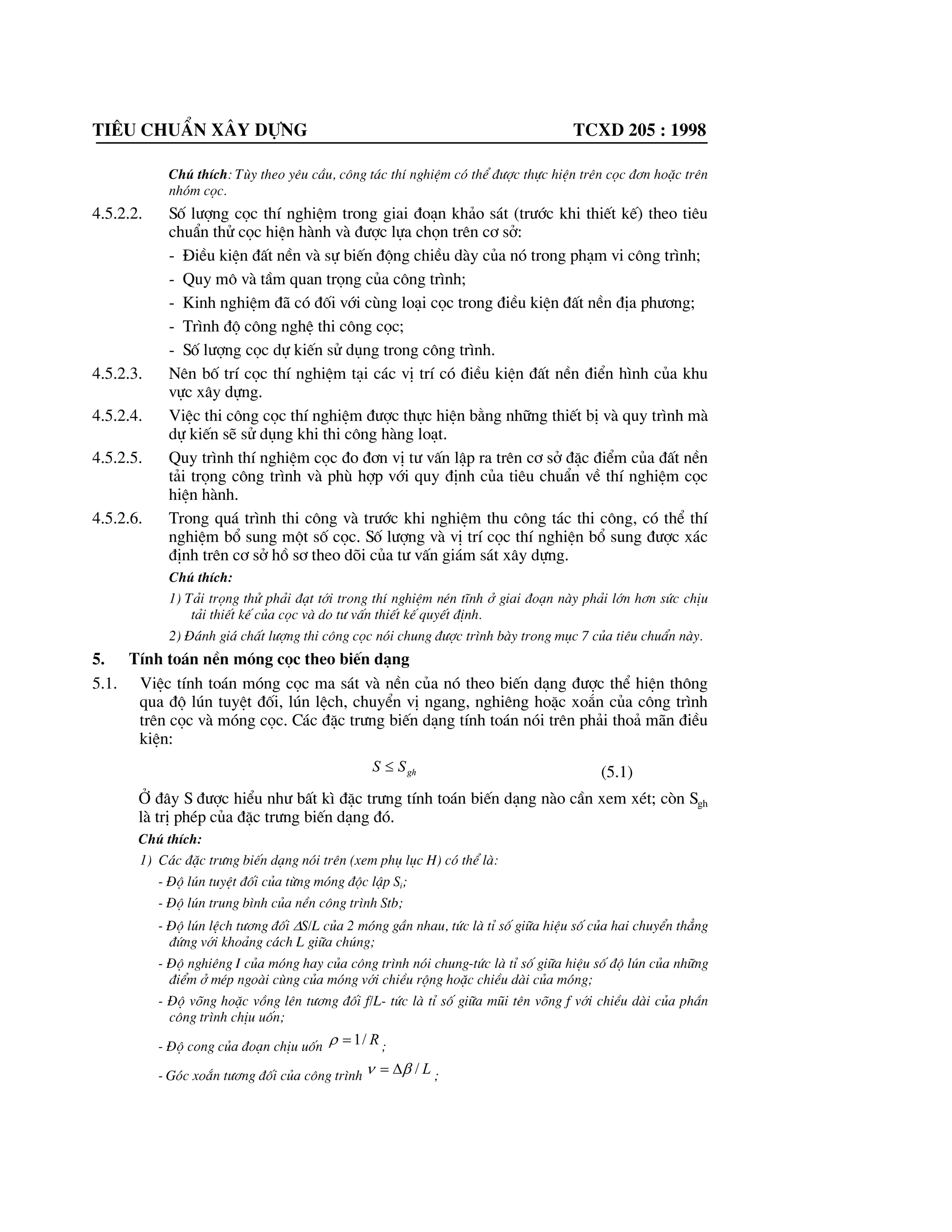 Tiªu chuÈn x©y dùng tcxd 205 : 1998
Chó thÝch: Tïy theo yªu cÇu, c«ng t¸c thÝ nghiÖm cã thÓ ®|îc thùc hiÖn trªn cäc ®¬n hoÆc trªn
nhãm cäc.
4.5.2.2. Sè l|îng cäc thÝ nghiÖm trong giai ®o¹n kh¶o s¸t (tr|íc khi thiÕt kÕ) theo tiªu
chuÈn thö cäc hiÖn hµnh vµ ®|îc lùa chän trªn c¬ së:
- §iÒu kiÖn ®Êt nÒn vµ sù biÕn ®éng chiÒu dµy cña nã trong ph¹m vi c«ng tr×nh;
- Quy m« vµ tÇm quan träng cña c«ng tr×nh;
- Kinh nghiÖm ®· cã ®èi víi cïng lo¹i cäc trong ®iÒu kiÖn ®Êt nÒn ®Þa ph|¬ng;
- Tr×nh ®é c«ng nghÖ thi c«ng cäc;
- Sè l|îng cäc dù kiÕn sö dông trong c«ng tr×nh.
4.5.2.3. Nªn bè trÝ cäc thÝ nghiÖm t¹i c¸c vÞ trÝ cã ®iÒu kiÖn ®Êt nÒn ®iÓn h×nh cña khu
vùc x©y dùng.
4.5.2.4. ViÖc thi c«ng cäc thÝ nghiÖm ®|îc thùc hiÖn b»ng nh÷ng thiÕt bÞ vµ quy tr×nh mµ
dù kiÕn sÏ sö dông khi thi c«ng hµng lo¹t.
4.5.2.5. Quy tr×nh thÝ nghiÖm cäc ®o ®¬n vÞ t| vÊn lËp ra trªn c¬ së ®Æc ®iÓm cña ®Êt nÒn
t¶i träng c«ng tr×nh vµ phï hîp víi quy ®Þnh cña tiªu chuÈn vÒ thÝ nghiÖm cäc
hiÖn hµnh.
4.5.2.6. Trong qu¸ tr×nh thi c«ng vµ tr|íc khi nghiÖm thu c«ng t¸c thi c«ng, cã thÓ thÝ
nghiÖm bæ sung mét sè cäc. Sè l|îng vµ vÞ trÝ cäc thÝ nghiÖn bæ sung ®|îc x¸c
®Þnh trªn c¬ së hå s¬ theo dâi cña t| vÊn gi¸m s¸t x©y dùng.
Chó thÝch:
1) T¶i träng thö ph¶i ®¹t tíi trong thÝ nghiÖm nÐn tÜnh ë giai ®o¹n nµy ph¶i lín h¬n søc chÞu
t¶i thiÕt kÕ cña cäc vµ do t| vÊn thiÕt kÕ quyÕt ®Þnh.
2) §¸nh gi¸ chÊt l|îng thi c«ng cäc nãi chung ®|îc tr×nh bµy trong môc 7 cña tiªu chuÈn nµy.
5. TÝnh to¸n nÒn mãng cäc theo biÕn d¹ng
5.1. ViÖc tÝnh to¸n mãng cäc ma s¸t vµ nÒn cña nã theo biÕn d¹ng ®|îc thÓ hiÖn th«ng
qua ®é lón tuyÖt ®èi, lón lÖch, chuyÓn vÞ ngang, nghiªng hoÆc xo¾n cña c«ng tr×nh
trªn cäc vµ mãng cäc. C¸c ®Æc tr|ng biÕn d¹ng tÝnh to¸n nãi trªn ph¶i tho¶ m·n ®iÒu
kiÖn:
ghSS d (5.1)
ë ®©y S ®|îc hiÓu nh| bÊt k× ®Æc tr|ng tÝnh to¸n biÕn d¹ng nµo cÇn xem xÐt; cßn Sgh
lµ trÞ phÐp cña ®Æc tr|ng biÕn d¹ng ®ã.
Chó thÝch:
1) C¸c ®Æc tr|ng biÕn d¹ng nãi trªn (xem phô lôc H) cã thÓ lµ:
- §é lón tuyÖt ®èi cña tõng mãng ®éc lËp Si;
- §é lón trung b×nh cña nÒn c«ng tr×nh Stb;
- §é lón lÖch t|¬ng ®èi 'S/L cña 2 mãng gÇn nhau, tøc lµ tØ sè gi÷a hiÖu sè cña hai chuyÓn th¼ng
®øng víi kho¶ng c¸ch L gi÷a chóng;
- §é nghiªng I cña mãng hay cña c«ng tr×nh nãi chung-tøc lµ tØ sè gi÷a hiÖu sè ®é lón cña nh÷ng
®iÓm ë mÐp ngoµi cïng cña mãng víi chiÒu réng hoÆc chiÒu dµi cña mãng;
- §é vâng hoÆc vång lªn t|¬ng ®èi f/L- tøc lµ tØ sè gi÷a mòi tªn vâng f víi chiÒu dµi cña phÇn
c«ng tr×nh chÞu uèn;
- §é cong cña ®o¹n chÞu uèn R/1U ;
- Gãc xo¾n t|¬ng ®èi cña c«ng tr×nh L/EQ ' ;
 