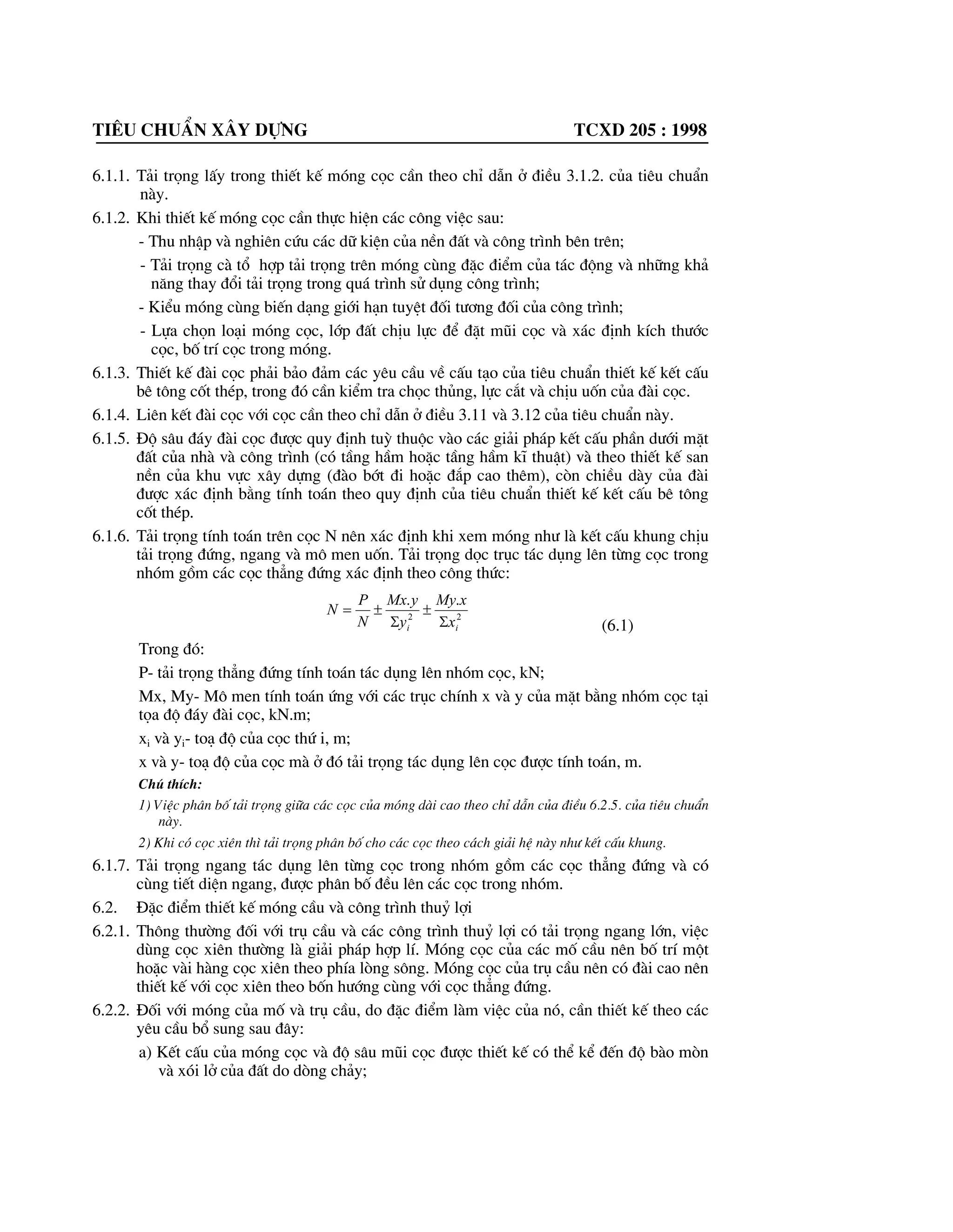 Tiªu chuÈn x©y dùng tcxd 205 : 1998
6.1.1. T¶i träng lÊy trong thiÕt kÕ mãng cäc cÇn theo chØ dÉn ë ®iÒu 3.1.2. cña tiªu chuÈn
nµy.
6.1.2. Khi thiÕt kÕ mãng cäc cÇn thùc hiÖn c¸c c«ng viÖc sau:
- Thu nhËp vµ nghiªn cøu c¸c d÷ kiÖn cña nÒn ®Êt vµ c«ng tr×nh bªn trªn;
- T¶i träng cµ tæ hîp t¶i träng trªn mãng cïng ®Æc ®iÓm cña t¸c ®éng vµ nh÷ng kh¶
n¨ng thay ®æi t¶i träng trong qu¸ tr×nh sö dông c«ng tr×nh;
- KiÓu mãng cïng biÕn d¹ng giíi h¹n tuyÖt ®èi t|¬ng ®èi cña c«ng tr×nh;
- Lùa chän lo¹i mãng cäc, líp ®Êt chÞu lùc ®Ó ®Æt mòi cäc vµ x¸c ®Þnh kÝch th|íc
cäc, bè trÝ cäc trong mãng.
6.1.3. ThiÕt kÕ ®µi cäc ph¶i b¶o ®¶m c¸c yªu cÇu vÒ cÊu t¹o cña tiªu chuÈn thiÕt kÕ kÕt cÊu
bª t«ng cèt thÐp, trong ®ã cÇn kiÓm tra chäc thñng, lùc c¾t vµ chÞu uèn cña ®µi cäc.
6.1.4. Liªn kÕt ®µi cäc víi cäc cÇn theo chØ dÉn ë ®iÒu 3.11 vµ 3.12 cña tiªu chuÈn nµy.
6.1.5. §é s©u ®¸y ®µi cäc ®|îc quy ®Þnh tuú thuéc vµo c¸c gi¶i ph¸p kÕt cÊu phÇn d|íi mÆt
®Êt cña nhµ vµ c«ng tr×nh (cã tÇng hÇm hoÆc tÇng hÇm kÜ thuËt) vµ theo thiÕt kÕ san
nÒn cña khu vùc x©y dùng (®µo bít ®i hoÆc ®¾p cao thªm), cßn chiÒu dµy cña ®µi
®|îc x¸c ®Þnh b»ng tÝnh to¸n theo quy ®Þnh cña tiªu chuÈn thiÕt kÕ kÕt cÊu bª t«ng
cèt thÐp.
6.1.6. T¶i träng tÝnh to¸n trªn cäc N nªn x¸c ®Þnh khi xem mãng nh| lµ kÕt cÊu khung chÞu
t¶i träng ®øng, ngang vµ m« men uèn. T¶i träng däc trôc t¸c dông lªn tõng cäc trong
nhãm gåm c¸c cäc th¼ng ®øng x¸c ®Þnh theo c«ng thøc:
22
..
ii x
xMy
y
yMx
N
P
N
6
r
6
r
(6.1)
Trong ®ã:
P- t¶i träng th¼ng ®øng tÝnh to¸n t¸c dông lªn nhãm cäc, kN;
Mx, My- M« men tÝnh to¸n øng víi c¸c trôc chÝnh x vµ y cña mÆt b»ng nhãm cäc t¹i
täa ®é ®¸y ®µi cäc, kN.m;
xi vµ yi- to¹ ®é cña cäc thø i, m;
x vµ y- to¹ ®é cña cäc mµ ë ®ã t¶i träng t¸c dông lªn cäc ®|îc tÝnh to¸n, m.
Chó thÝch:
1) ViÖc ph©n bè t¶i träng gi÷a c¸c cäc cña mãng dµi cao theo chØ dÉn cña ®iÒu 6.2.5. cña tiªu chuÈn
nµy.
2) Khi cã cäc xiªn th× t¶i träng ph©n bè cho c¸c cäc theo c¸ch gi¶i hÖ nµy nh| kÕt cÊu khung.
6.1.7. T¶i träng ngang t¸c dông lªn tõng cäc trong nhãm gåm c¸c cäc th¼ng ®øng vµ cã
cïng tiÕt diÖn ngang, ®|îc ph©n bè ®Òu lªn c¸c cäc trong nhãm.
6.2. §Æc ®iÓm thiÕt kÕ mãng cÇu vµ c«ng tr×nh thuû lîi
6.2.1. Th«ng th|êng ®èi víi trô cÇu vµ c¸c c«ng tr×nh thuû lîi cã t¶i träng ngang lín, viÖc
dïng cäc xiªn th|êng lµ gi¶i ph¸p hîp lÝ. Mãng cäc cña c¸c mè cÇu nªn bè trÝ mét
hoÆc vµi hµng cäc xiªn theo phÝa lßng s«ng. Mãng cäc cña trô cÇu nªn cã ®µi cao nªn
thiÕt kÕ víi cäc xiªn theo bèn h|íng cïng víi cäc th¼ng ®øng.
6.2.2. §èi víi mãng cña mè vµ trô cÇu, do ®Æc ®iÓm lµm viÖc cña nã, cÇn thiÕt kÕ theo c¸c
yªu cÇu bæ sung sau ®©y:
a) KÕt cÊu cña mãng cäc vµ ®é s©u mòi cäc ®|îc thiÕt kÕ cã thÓ kÓ ®Õn ®é bµo mßn
vµ xãi lë cña ®Êt do dßng ch¶y;
 