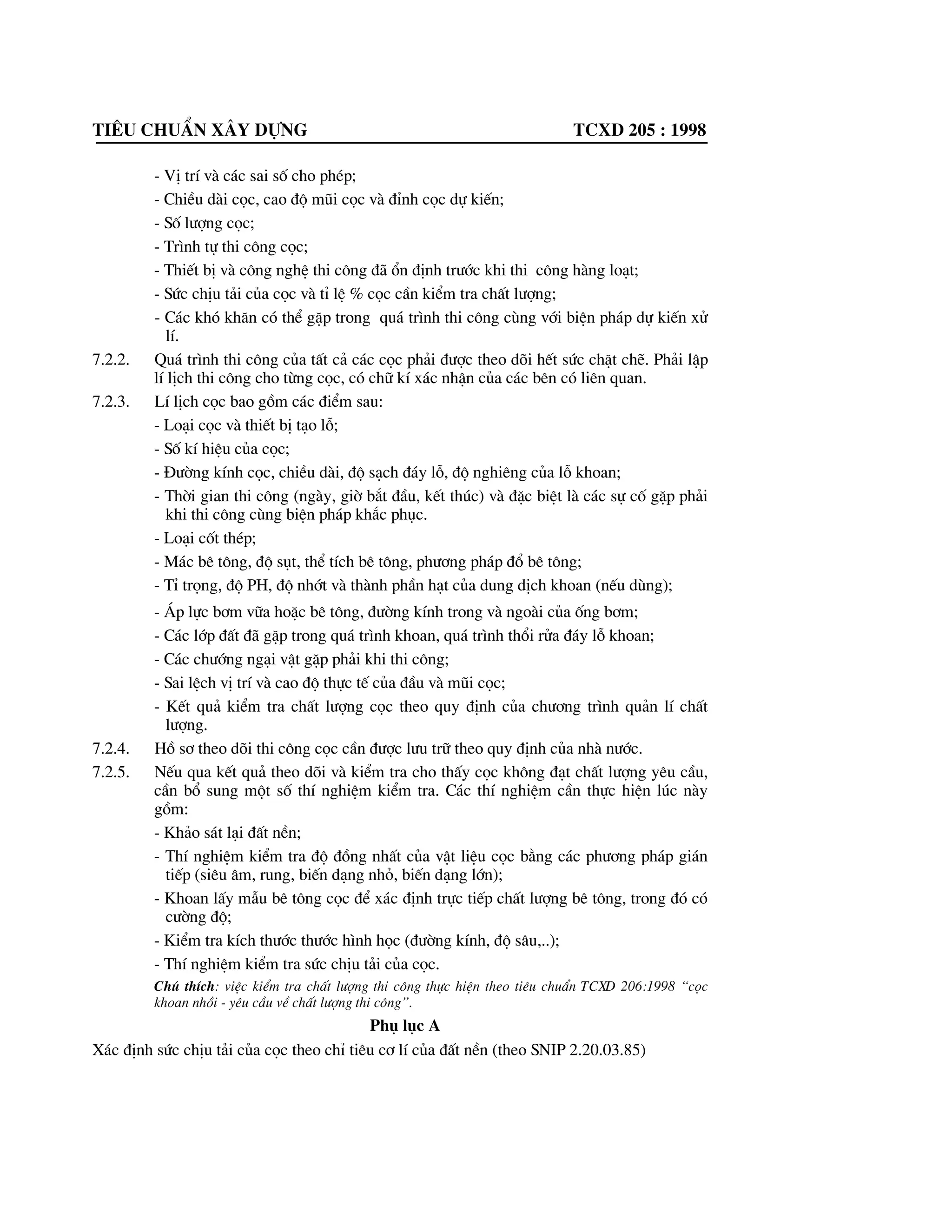 Tiªu chuÈn x©y dùng tcxd 205 : 1998
- VÞ trÝ vµ c¸c sai sè cho phÐp;
- ChiÒu dµi cäc, cao ®é mòi cäc vµ ®Ønh cäc dù kiÕn;
- Sè l|îng cäc;
- Tr×nh tù thi c«ng cäc;
- ThiÕt bÞ vµ c«ng nghÖ thi c«ng ®· æn ®Þnh tr|íc khi thi c«ng hµng lo¹t;
- Søc chÞu t¶i cña cäc vµ tØ lÖ % cäc cÇn kiÓm tra chÊt l|îng;
- C¸c khã kh¨n cã thÓ gÆp trong qu¸ tr×nh thi c«ng cïng víi biÖn ph¸p dù kiÕn xö
lÝ.
7.2.2. Qu¸ tr×nh thi c«ng cña tÊt c¶ c¸c cäc ph¶i ®|îc theo dâi hÕt søc chÆt chÏ. Ph¶i lËp
lÝ lÞch thi c«ng cho tõng cäc, cã ch÷ kÝ x¸c nhËn cña c¸c bªn cã liªn quan.
7.2.3. LÝ lÞch cäc bao gåm c¸c ®iÓm sau:
- Lo¹i cäc vµ thiÕt bÞ t¹o lç;
- Sè kÝ hiÖu cña cäc;
- §|êng kÝnh cäc, chiÒu dµi, ®é s¹ch ®¸y lç, ®é nghiªng cña lç khoan;
- Thêi gian thi c«ng (ngµy, giê b¾t ®Çu, kÕt thóc) vµ ®Æc biÖt lµ c¸c sù cè gÆp ph¶i
khi thi c«ng cïng biÖn ph¸p kh¾c phôc.
- Lo¹i cèt thÐp;
- M¸c bª t«ng, ®é sôt, thÓ tÝch bª t«ng, ph|¬ng ph¸p ®æ bª t«ng;
- TØ träng, ®é PH, ®é nhít vµ thµnh phÇn h¹t cña dung dÞch khoan (nÕu dïng);
- ¸p lùc b¬m v÷a hoÆc bª t«ng, ®|êng kÝnh trong vµ ngoµi cña èng b¬m;
- C¸c líp ®Êt ®· gÆp trong qu¸ tr×nh khoan, qu¸ tr×nh thæi röa ®¸y lç khoan;
- C¸c ch|íng ng¹i vËt gÆp ph¶i khi thi c«ng;
- Sai lÖch vÞ trÝ vµ cao ®é thùc tÕ cña ®Çu vµ mòi cäc;
- KÕt qu¶ kiÓm tra chÊt l|îng cäc theo quy ®Þnh cña ch|¬ng tr×nh qu¶n lÝ chÊt
l|îng.
7.2.4. Hå s¬ theo dâi thi c«ng cäc cÇn ®|îc l|u tr÷ theo quy ®Þnh cña nhµ n|íc.
7.2.5. NÕu qua kÕt qu¶ theo dâi vµ kiÓm tra cho thÊy cäc kh«ng ®¹t chÊt l|îng yªu cÇu,
cÇn bæ sung mét sè thÝ nghiÖm kiÓm tra. C¸c thÝ nghiÖm cÇn thùc hiÖn lóc nµy
gåm:
- Kh¶o s¸t l¹i ®Êt nÒn;
- ThÝ nghiÖm kiÓm tra ®é ®ång nhÊt cña vËt liÖu cäc b»ng c¸c ph|¬ng ph¸p gi¸n
tiÕp (siªu ©m, rung, biÕn d¹ng nhá, biÕn d¹ng lín);
- Khoan lÊy mÉu bª t«ng cäc ®Ó x¸c ®Þnh trùc tiÕp chÊt l|îng bª t«ng, trong ®ã cã
c|êng ®é;
- KiÓm tra kÝch th|íc th|íc h×nh häc (®|êng kÝnh, ®é s©u,..);
- ThÝ nghiÖm kiÓm tra søc chÞu t¶i cña cäc.
Chó thÝch: viÖc kiÓm tra chÊt l|îng thi c«ng thùc hiÖn theo tiªu chuÈn TCXD 206:1998 “cäc
khoan nhåi - yªu cÇu vÒ chÊt l|îng thi c«ng”.
Phô lôc A
X¸c ®Þnh søc chÞu t¶i cña cäc theo chØ tiªu c¬ lÝ cña ®Êt nÒn (theo SNIP 2.20.03.85)
 